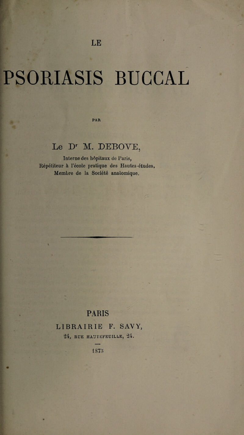 PSORIASIS BUCCAL i l PAR Le Dr M. DEBOVE, Interne des hôpitaux de Paris, Répétiteur à l’école pratique des Hautes-études, Membre de la Société anatomique. PARIS LIBRAIRIE P. S AV Y, 24, RUE HÀUïEFEUILLE, 24. «• 187H