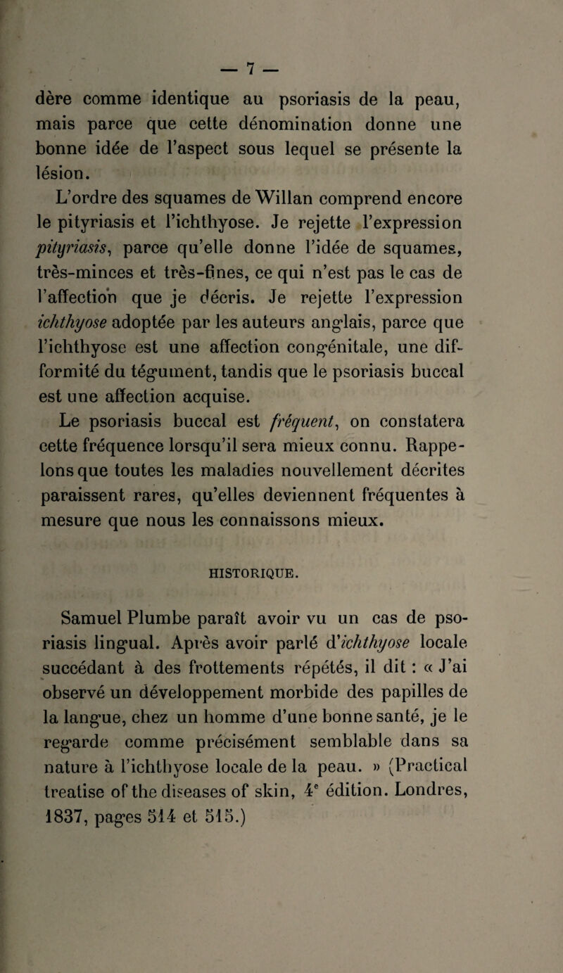 dère comme identique au psoriasis de la peau, mais parce que cette dénomination donne une bonne idée de l’aspect sous lequel se présente la lésion. L’ordre des squames de Willan comprend encore le pityriasis et l’ichthyose. Je rejette l’expression pityriasis, parce qu’elle donne l’idée de squames, très-minces et très-fines, ce qui n’est pas le cas de l’affection que je décris. Je rejette l’expression ichthyose adoptée par les auteurs anglais, parce que l’ichthyose est une affection congénitale, une dif¬ formité du tégument, tandis que le psoriasis buccal est une affection acquise. Le psoriasis buccal est fréquent, on constatera cette fréquence lorsqu’il sera mieux connu. Rappe¬ lons que toutes les maladies nouvellement décrites paraissent rares, qu’elles deviennent fréquentes à mesure que nous les connaissons mieux. HISTORIQUE. Samuel Plumbe paraît avoir vu un cas de pso¬ riasis lingual. Après avoir parlé d'ichthyose locale succédant à des frottements répétés, il dit : « J’ai observé un développement morbide des papilles de la langue, chez un homme d’une bonne santé, je le regarde comme précisément semblable dans sa nature à l’ichthyose locale de la peau. » (Practical treatise of the diseases of skin, 4e édition. Londres, 1837, pages 514 et 515.)