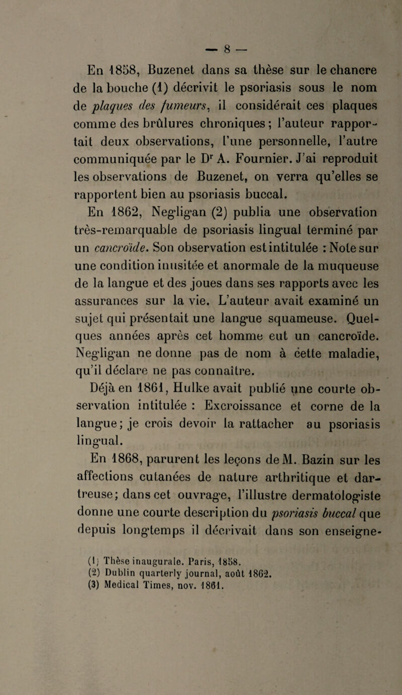 En 1858, Buzenet dans sa thèse sur le chancre de la bouche (1) décrivit le psoriasis sous le nom de plaques des fumeurs, il considérait ces plaques comme des brûlures chroniques ; l’auteur rappor¬ tait deux observations, Tune personnelle, l’autre communiquée par le Dr A. Fournier. J’ai reproduit les observations de Buzenet, on verra qu’elles se rapportent bien au psoriasis buccal. En 1862, Negligan (2) publia une observation très-remarquable de psoriasis lingual terminé par un cancroïde. Son observation est intitulée : Note sur une condition inusitée et anormale de la muqueuse de la langue et des joues dans ses rapports avec les assurances sur la vie. L’auteur avait examiné un sujet qui présentait une langue squameuse. Quel¬ ques années après cet homme eut un cancroïde. Negligan ne donne pas de nom à cette maladie, qu’il déclare ne pas connaître. Déjà en 1861, Hulke avait publié une courte ob¬ servation intitulée : Excroissance et corne de la langue; je crois devoir la rattacher au psoriasis lingual. En 1868, parurent les leçons deM. Bazin sur les affections cutanées de nature arthritique et dar- treuse; dans cet ouvrage, l’illustre dermatologiste donne une courte description du psoriasis buccal que depuis longtemps il décrivait dans son enseigne- (1; Thèse inaugurale. Paris, 1858. (°2) Dublin quarterly journal, août 1862. (3) Medical Times, nov. 1861.