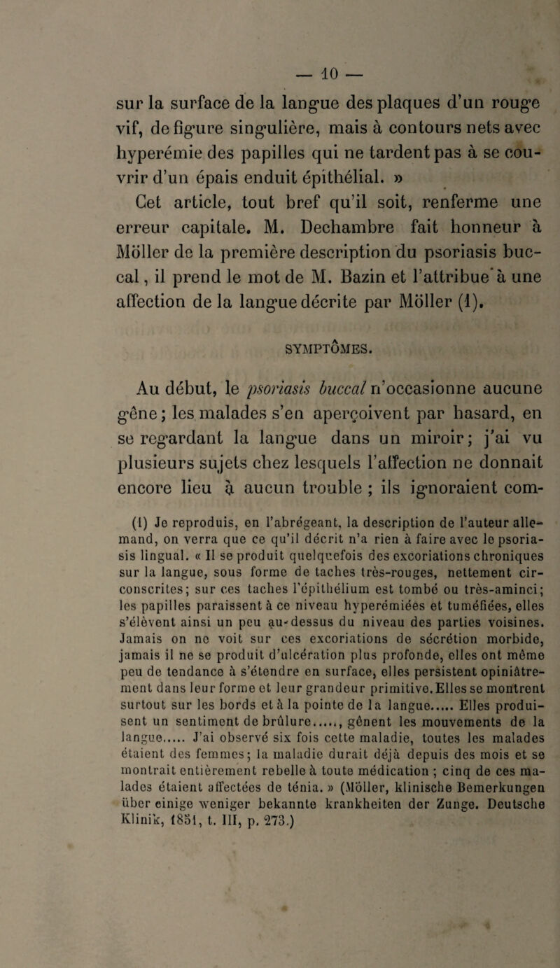 sur la surface de la langue des plaques d’un rouge vif, défiguré singulière, mais à contours nets avec hyperémie des papilles qui ne tardent pas à se cou¬ vrir d’un épais enduit épithélial. » Cet article, tout bref qu’il soit, renferme une erreur capitale. M. Dechambre fait honneur à Moller de la première description du psoriasis buc¬ cal , il prend le mot de M. Bazin et l’attribue à une affection de la langue décrite par Millier (1). SYMPTÔMES. Au début, le psoriasis buccal n’occasionne aucune gène; les malades s’en aperçoivent par hasard, en se regardant la langue dans un miroir; j’ai vu plusieurs sujets chez lesquels l’affection ne donnait encore lieu à aucun trouble ; ils ignoraient com- (l) Je reproduis, en l’abrégeant, la description de l’auteur alle¬ mand, on verra que ce qu’il décrit n’a rien à faire avec le psoria¬ sis lingual. « Il se produit quelquefois des excoriations chroniques sur la langue, sous forme de taches très-rouges, nettement cir¬ conscrites; sur ces taches l’épithélium est tombé ou très-aminci; les papilles paraissent à ce niveau hvperémiées et tuméfiées, elles s’élèvent ainsi un peu au-dessus du niveau des parties voisines. Jamais on ne voit sur ces excoriations de sécrétion morbide, jamais il ne se produit d’ulcération plus profonde, elles ont môme peu de tendance à s’étendre en surface, elles persistent opiniâtre¬ ment dans leur forme et leur grandeur primitive.Elles se montrent surtout sur les bords et à la pointe de la langue.Elles produi¬ sent un sentiment de brûlure., gênent les mouvements de la langue. J’ai observé six fois cette maladie, toutes les malades étaient des femmes; la maladie durait déjà depuis des mois et se montrait entièrement rebelle à toute médication ; cinq de ces ma¬ lades étaient affectées de ténia. » (Moller, klinische Bemerkungen über einige weniger bekannte krankheiten der Zunge. Deutsche Klinik, 1851, t. III, p. 273.)