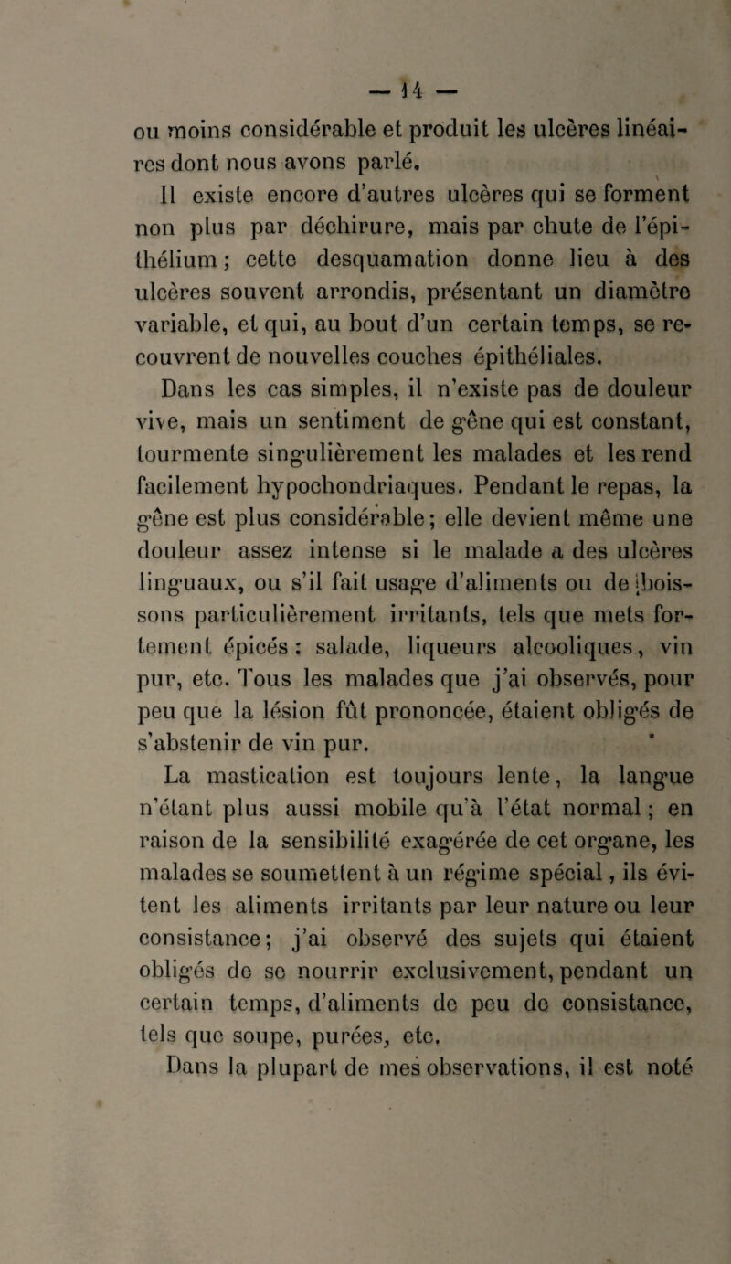 ou moins considérable et produit les ulcères linéai¬ res dont nous avons parlé. Il existe encore d’autres ulcères qui se Forment non plus par déchirure, mais par chute de l’épi- thélium ; cette desquamation donne lieu à des ulcères souvent arrondis, présentant un diamètre variable, et qui, au bout d’un certain temps, se re¬ couvrent de nouvelles couches épithéliales. Dans les cas simples, il n’existe pas de douleur vive, mais un sentiment de g'êne qui est constant, tourmente singulièrement les malades et les rend Facilement hypocbondriaques. Pendant le repas, la gêne est plus considérable; elle devient meme une douleur assez intense si le malade a des ulcères linguaux, ou s’il Fait usage d’aliments ou de [bois¬ sons particulièrement irritants, tels que mets For¬ tement épicés : salade, liqueurs alcooliques, vin pur, etc. Tous les malades que j’ai observés, pour peu que la lésion Fût prononcée, étaient obligés de s’abstenir de vin pur. La mastication est toujours lente, la langue n’étant plus aussi mobile qu’à l’état normal ; en raison de la sensibilité exagérée de cet organe, les malades se soumettent à un régime spécial, ils évi¬ tent les aliments irritants par leur nature ou leur consistance; j’ai observé des sujets qui étaient obligés de se nourrir exclusivement, pendant un certain temps, d’aliments de peu de consistance, tels que soupe, purées, etc. Dans la plupart de mes observations, il est noté