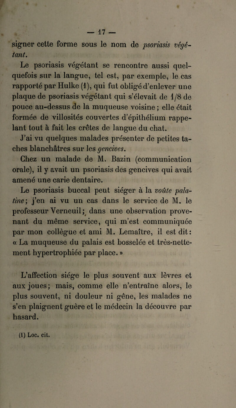 signer cette forme sous le nom de jmriasis végé¬ tant. Le psoriasis végétant se rencontre aussi quel¬ quefois sur la langue, tel est, par exemple, le cas rapporté par Hulke (1), qui fut obligé d’enlever une plaque de psoriasis végétant qui s’élevait de 1/8 de pouce au-dessus de la muqueuse voisine ; elle était formée de villosités couvertes d’épithélîum rappe¬ lant tout à fait les crêtes de langue du chat. J’ai vu quelques malades présenter de petites ta¬ ches blanchâtres sur les gencives. Chez un malade de M. Bazin (communication orale), il y avait un psoriasis des gencives qui avait amené une carie dentaire. Le psoriasis buccal peut siéger à la voûte pala¬ tine; j’en ai vu un cas dans le service de M. le professeur Verneuil; dans une observation prove¬ nant du même service, qui m’est communiquée par mon collègue et ami M. Lemaître, il est dit: cc La muqueuse du palais est bosselée et très-nette¬ ment hypertrophiée par place. » L’affection siège le plus souvent aux lèvres et aux joues; mais, comme elle n’entraîne alors, le plus souvent, ni douleur ni gêne, les malades ne s’en plaignent guère et le médecin la découvre par hasard.