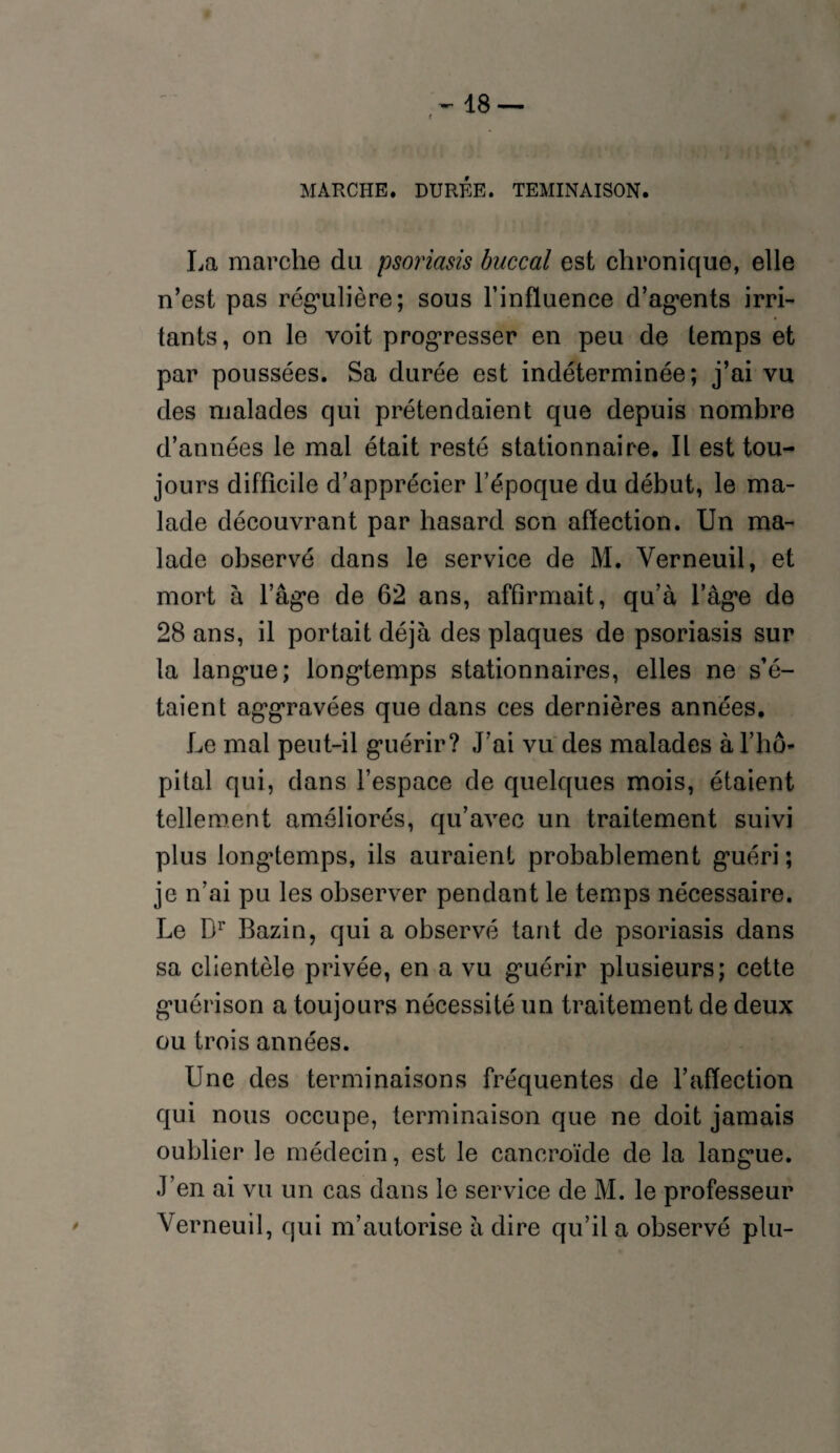 r MARCHE. DURÉE. TEMINAISON. La marche du psoriasis buccal est chronique, elle n’est pas régulière; sous l’influence d’agents irri¬ tants, on le voit progresser en peu de temps et par poussées. Sa durée est indéterminée; j’ai vu des malades qui prétendaient que depuis nombre d’années le mal était resté stationnaire. Il est tou¬ jours difficile d’apprécier l’époque du début, le ma¬ lade découvrant par hasard son affection. Un ma¬ lade observé dans le service de M. Yerneuil, et mort à l’âge de 62 ans, affirmait, qu’à l’âge de 28 ans, il portait déjà des plaques de psoriasis sur la langue; longtemps stationnaires, elles ne s’é¬ taient aggravées que dans ces dernières années. Le mal peut-il guérir? J’ai vu des malades à l’hô¬ pital qui, dans l’espace de quelques mois, étaient tellement améliorés, qu’avec un traitement suivi plus longtemps, ils auraient probablement guéri ; je n’ai pu les observer pendant le temps nécessaire. Le Dr Bazin, qui a observé tant de psoriasis dans sa clientèle privée, en a vu guérir plusieurs; cette guérison a toujours nécessité un traitement de deux ou trois années. Une des terminaisons fréquentes de l’affection qui nous occupe, terminaison que ne doit jamais oublier le médecin, est le cancroïde de la langue. J’en ai vu un cas dans le service de M. le professeur Yerneuil, qui m’autorise à dire qu’il a observé plu-