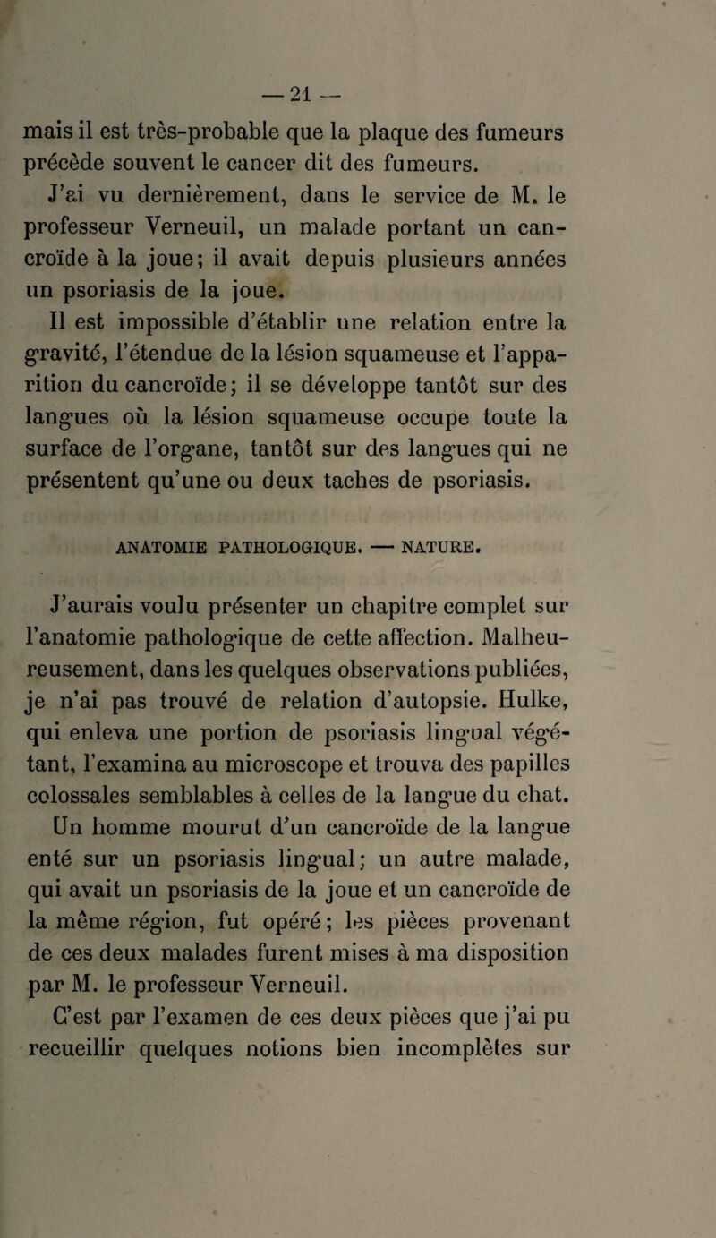 mais il est très-probable que la plaque des fumeurs précède souvent le cancer dit des fumeurs. J’ai vu dernièrement, dans le service de M, le professeur Verneuil, un malade portant un ean- croïde à la joue; il avait depuis plusieurs années un psoriasis de la joue. Il est impossible d’établir une relation entre la gravité, l’étendue de la lésion squameuse et l’appa¬ rition du cancroïde; il se développe tantôt sur des langues où la lésion squameuse occupe toute la surface de l’organe, tantôt sur des langues qui ne présentent qu’une ou deux taches de psoriasis. ANATOMIE PATHOLOGIQUE. — NATURE. J’aurais voulu présenter un chapitre complet sur l’anatomie pathologique de cette affection. Malheu¬ reusement, dans les quelques observations publiées, je n’ai pas trouvé de relation d’autopsie. Hulke, qui enleva une portion de psoriasis lingual végé¬ tant, l’examina au microscope et trouva des papilles colossales semblables à celles de la langue du chat. Un homme mourut d’un cancroïde de la langue enté sur un psoriasis lingual; un autre malade, qui avait un psoriasis de la joue et un cancroïde de la même région, fut opéré; les pièces provenant de ces deux malades furent mises à ma disposition par M. le professeur Yerneuil. C’est par l’examen de ces deux pièces que j’ai pu recueillir quelques notions bien incomplètes sur