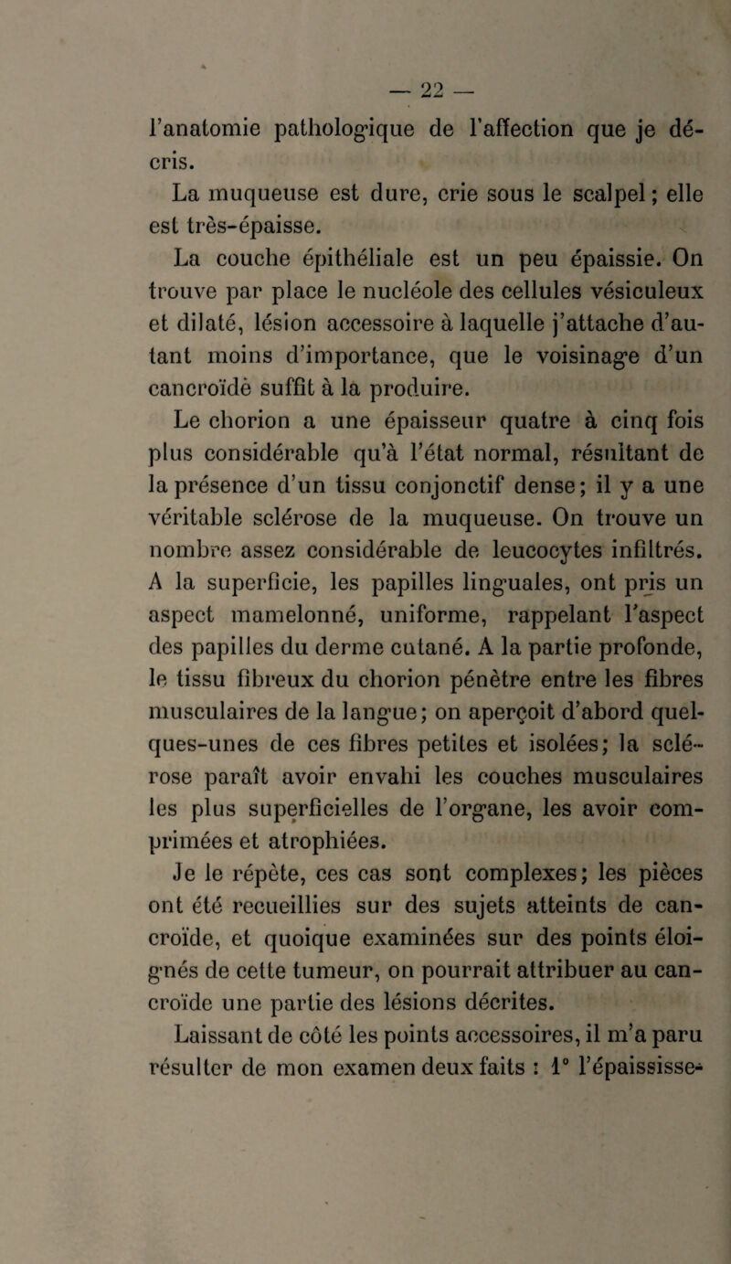 l’anatomie pathologique de l’affection que je dé¬ cris. La muqueuse est dure, crie sous le scalpel ; elle est très-épaisse. La couche épithéliale est un peu épaissie. On trouve par place le nucléole des cellules vésiculeux et dilaté, lésion accessoire à laquelle j’attache d’au¬ tant moins d’importance, que le voisinage d’un cancroïdè suffît à la produire. Le chorion a une épaisseur quatre à cinq fois plus considérable qua l’état normal, résultant de la présence d’un tissu conjonctif dense; il y a une véritable sclérose de la muqueuse. On trouve un nombre assez considérable de leucocytes infiltrés. A la superficie, les papilles linguales, ont pris un aspect mamelonné, uniforme, rappelant l'aspect des papilles du derme cutané. A la partie profonde, le tissu fibreux du chorion pénètre entre les fibres musculaires de la langue; on aperçoit d’abord quel¬ ques-unes de ces fibres petites et isolées; la sclé¬ rose paraît avoir envahi les couches musculaires les plus superficielles de l’organe, les avoir com¬ primées et atrophiées. Je le répète, ces cas sont complexes; les pièces ont été recueillies sur des sujets atteints de can- croïde, et quoique examinées sur des points éloi¬ gnés de cette tumeur, on pourrait attribuer au can- croïde une partie des lésions décrites. Laissant de côté les points accessoires, il m’a paru résulter de mon examen deux faits : 1° l’épaississe-