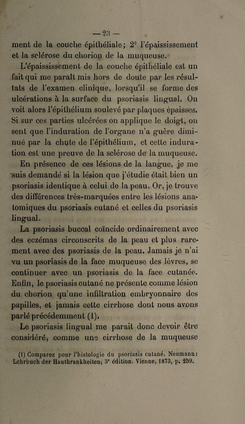 ment de la couche épithéliale ; 2° l’épaississement ✓ et la sclérose du chorion de la muqueuse. L’épaississement de la couche épithéliale est un fait qui me paraît mis hors de doute par les résul¬ tats de l’examen clinique, lorsqu’il se forme des ulcérations à la surface du psoriasis lingual. On voit alors l’épithélium soulevé par plaques épaisses. Si sur ces parties ulcérées on applique le doigt, on sent que l’induration de l’organe n’a guère dimi¬ nué par la chute de l’épithélium, et cette indura¬ tion est une preuve de la sclérose de la muqueuse. En présence de ces lésions de la langue, je me suis demandé si la lésion que j’étudie était bien un psoriasis identique à celui de la peau. Or, je trouve des différences très-marquées entre les lésions ana¬ tomiques du psoriasis cutané et celles du psoriasis lingual. La psoriasis buccal coïncide ordinairement avec des eczémas circonscrits de la peau et plus rare¬ ment avec des psoriasis de la peau. Jamais je n’ai vu un psoriasis de la face muqueuse des lèvres, se continuer avec un psoriasis de la face cutanée. Enfin, le psoriasis cutané ne présente comme lésion du chorion qu’une infiltration embryonnaire des papilles, et jamais cette cirrhose dont nous avons parlé précédemment (1). Le psoriasis lingual me parait donc devoir être considéré^ comme une cirrhose de la muqueuse (l) Comparez pour l’histologie du psoriasis cutané. Neumann: Lchrbuch der Hauthrankheiten) 3° édition; Vienne, 1873, p. 259.