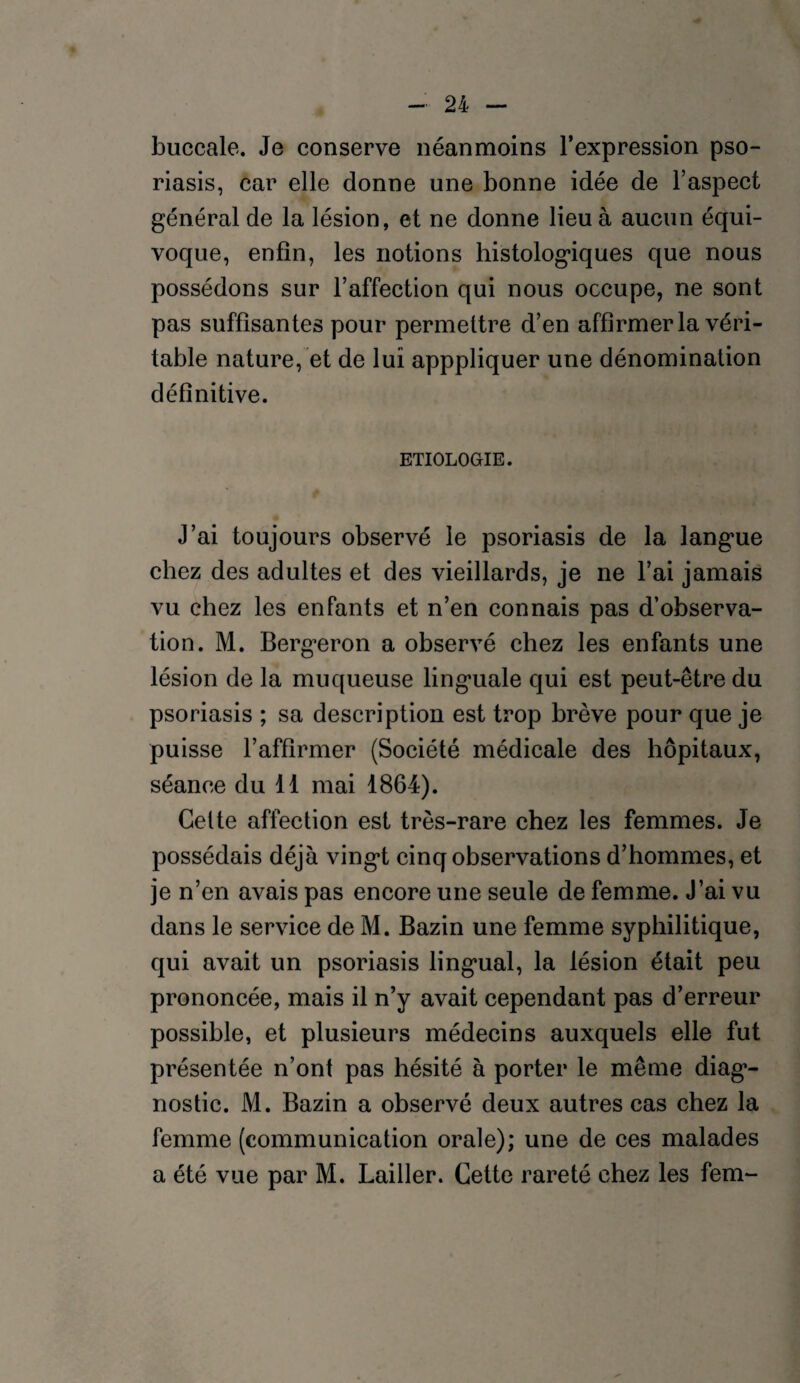 buccale. Je conserve néanmoins l’expression pso¬ riasis, car elle donne une bonne idée de l’aspect général de la lésion, et ne donne lieu à aucun équi¬ voque, enfin, les notions histologiques que nous possédons sur l’affection qui nous occupe, ne sont pas suffisantes pour permettre d’en affirmer la véri¬ table nature, et de lui apppliquer une dénomination définitive. ETIOLOGIE. J’ai toujours observé le psoriasis de la langue chez des adultes et des vieillards, je ne l’ai jamais vu chez les enfants et n’en connais pas d’observa¬ tion. M. Bergeron a observé chez les enfants une lésion de la muqueuse linguale qui est peut-être du psoriasis ; sa description est trop brève pour que je puisse l’affirmer (Société médicale des hôpitaux, séance du 11 mai 1864). Cette affection est très-rare chez les femmes. Je possédais déjà vingt cinq observations d’hommes, et je n’en avais pas encore une seule de femme. J’ai vu dans le service de M. Bazin une femme syphilitique, qui avait un psoriasis lingual, la lésion était peu prononcée, mais il n’y avait cependant pas d’erreur possible, et plusieurs médecins auxquels elle fut présentée n’ont pas hésité à porter le même diag1- nostic. M. Bazin a observé deux autres cas chez la femme (communication orale); une de ces malades a été vue par M. Lailler. Cette rareté chez les fem-