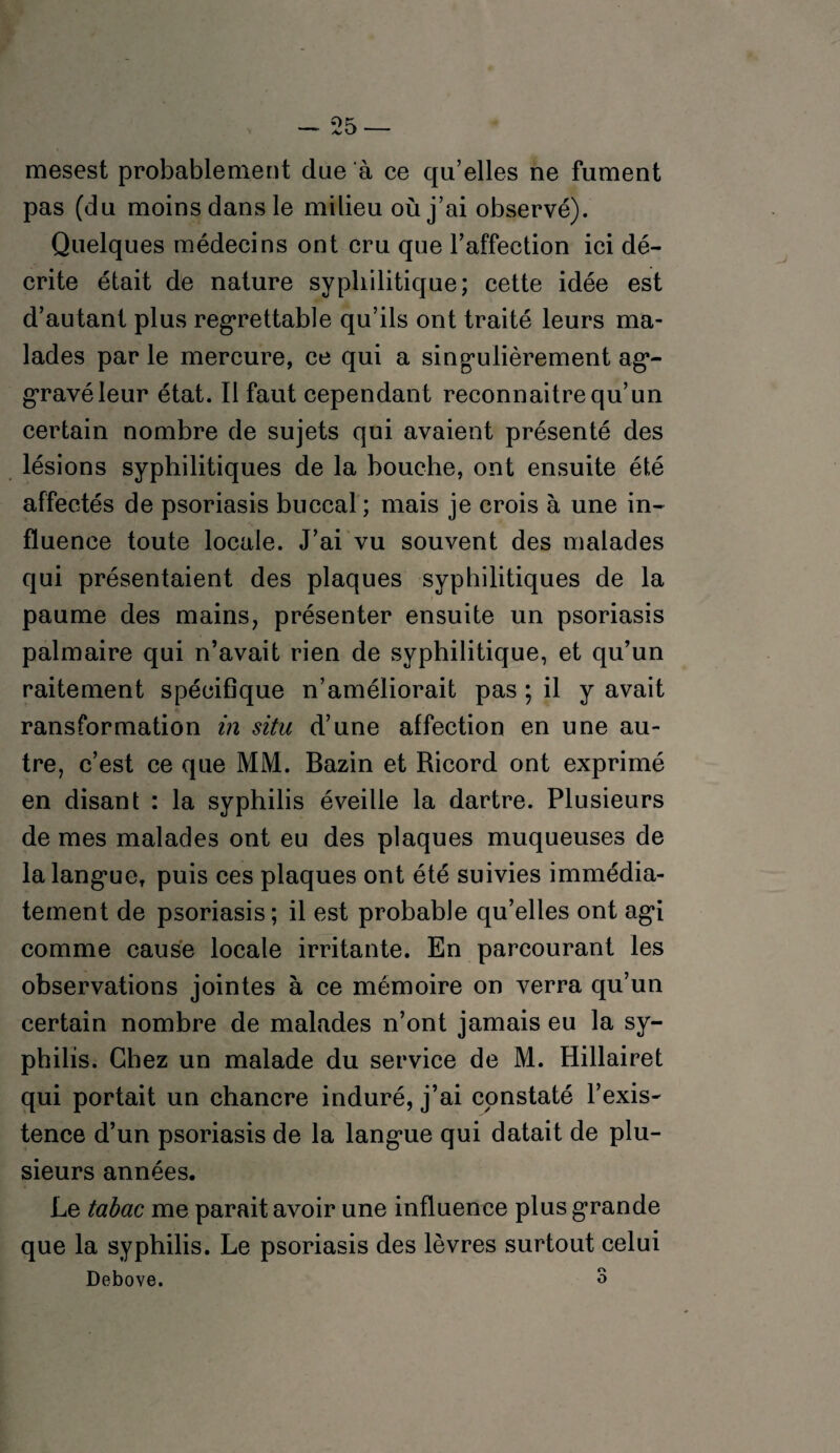 mesest probablement due à ce qu’elles ne fument pas (du moins dans le milieu où j’ai observé). Quelques médecins ont cru que l’affection ici dé¬ crite était de nature syphilitique; cette idée est d’autant plus regrettable qu’ils ont traité leurs ma¬ lades par le mercure, ce qui a singulièrement ag- gravéleur état. Il faut cependant reconnaître qu’un certain nombre de sujets qui avaient présenté des lésions syphilitiques de la bouche, ont ensuite été affectés de psoriasis buccal ; mais je crois à une in¬ fluence toute locale. J’ai vu souvent des malades qui présentaient des plaques syphilitiques de la paume des mains, présenter ensuite un psoriasis palmaire qui n’avait rien de syphilitique, et qu’un raitement spécifique n’améliorait pas ; il y avait ransformation in situ d’une affection en une au¬ tre, c’est ce que MM. Bazin et Ricord ont exprimé en disant : la syphilis éveille la dartre. Plusieurs de mes malades ont eu des plaques muqueuses de la langue, puis ces plaques ont été suivies immédia¬ tement de psoriasis; il est probable qu’elles ont agi comme cause locale irritante. En parcourant les observations jointes à ce mémoire on verra qu’un certain nombre de malades n’ont jamais eu la sy¬ philis. Chez un malade du service de M. Hillairet qui portait un chancre induré, j’ai constaté l’exis- tence d’un psoriasis de la langue qui datait de plu¬ sieurs années. Le tabac me parait avoir une influence plus grande que la syphilis. Le psoriasis des lèvres surtout celui Debove. 3