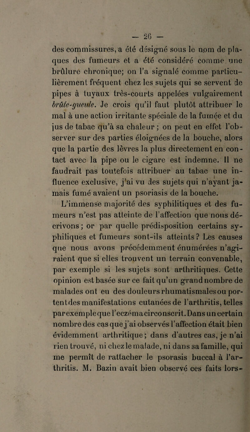 des commissures, a été désigné sous le n.om de pla¬ ques des fumeurs et a été considéré comme une brûlure chronique; on l’a signalé comme particu¬ lièrement fréquent chez les sujets qui se servent de pipes à tuyaux très-courts appelées vulgairement brûle-gueule. Je crois qu’il faut plutôt attribuer le mal à une action irritante spéciale de la fumée et du jus de tabac qu’à sa chaleur ; on peut en effet l’ob¬ server sur des parties éloignées de la bouche, alors que la partie des lèvres la plus directement en con¬ tact avec la pipe ou le cigare est indemne. Il ne faudrait pas toutefois attribuer au tabac une in¬ fluence exclusive, j’ai vu des sujets qui n’ayant ja¬ mais fumé avaient un psoriasis de la bouche. L’immense majorité des syphilitiques et des fu¬ meurs n’est pas atteinte de l’affection que nous dé¬ crivons ; or par quelle prédisposition certains sy- pliiliques et fumeurs sont-ils atteints? Les causes que nous avons précédemment énumérées n’agi¬ raient que si elles trouvent un terrain convenable, par exemple si les sujets sont arthritiques. Cette opinion est basée sur ce fait qu’un grand nombre de malades ont eu des douleurs rhumatismales ou por- tentdes manifestations cutanées de l’arthritis, telles parexempleque l’eczémacirconscrit. Dans un certain nombre des cas que j’ai observés l’affection était bien évidemment arthritique; dans d’autres cas, je n’ai rien trouvé, ni chez le malade, ni dans sa famille, qui me permît de rattacher le psorasis buccal à l’ar- thritis. M. Bazin avait bien observé ces faits lors-