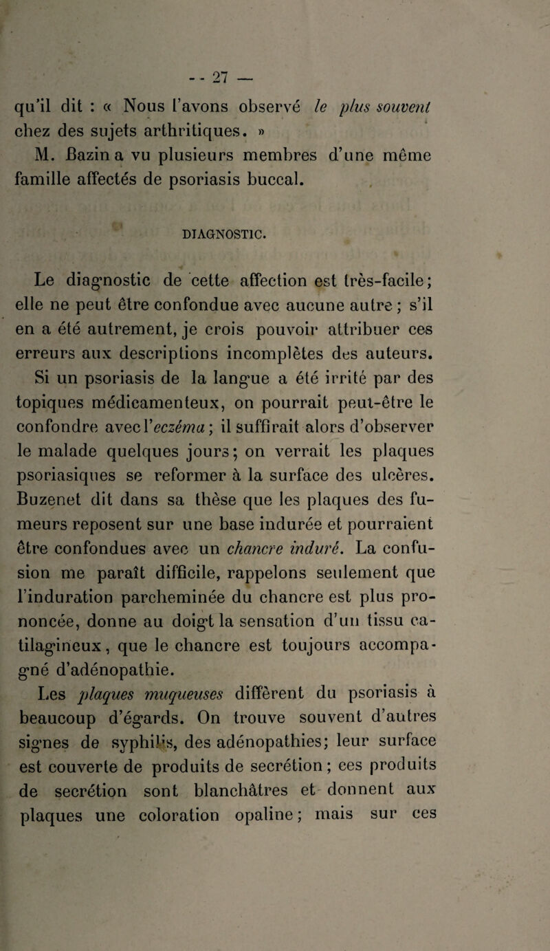 qu’il dit : c< Nous l’avons observé le plus souvent chez des sujets arthritiques. » M. Bazin a vu plusieurs membres d’une meme famille affectés de psoriasis buccal. DIAGNOSTIC. Le diagnostic de cette affection est très-facile; elle ne peut être confondue avec aucune autre ; s’il en a été autrement, je crois pouvoir attribuer ces erreurs aux descriptions incomplètes des auteurs. Si un psoriasis de la langue a été irrité par des topiques médicamenteux, on pourrait peut-être le confondre avecYeczéma ; il suffirait alors d’observer le malade quelques jours; on verrait les plaques psoriasiques se reformer à la surface des ulcères. Buzenet dit dans sa thèse que les plaques des fu¬ meurs reposent sur une base indurée et pourraient être confondues avec un chancre induré. La confu¬ sion me paraît difficile, rappelons seulement que l’induration parcheminée du chancre est plus pro¬ noncée, donne au doigt la sensation d’un tissu ca- tilagineux, que le chancre est toujours accompa¬ gné d’adénopathie. Les plaques muqueuses diffèrent du psoriasis à beaucoup d’égards. On trouve souvent d’autres signes de syphilis, des adénopathies; leur surface est couverte de produits de secrétion; ces produits de secrétion sont blanchâtres et donnent aux plaques une coloration opaline ; mais sur ces