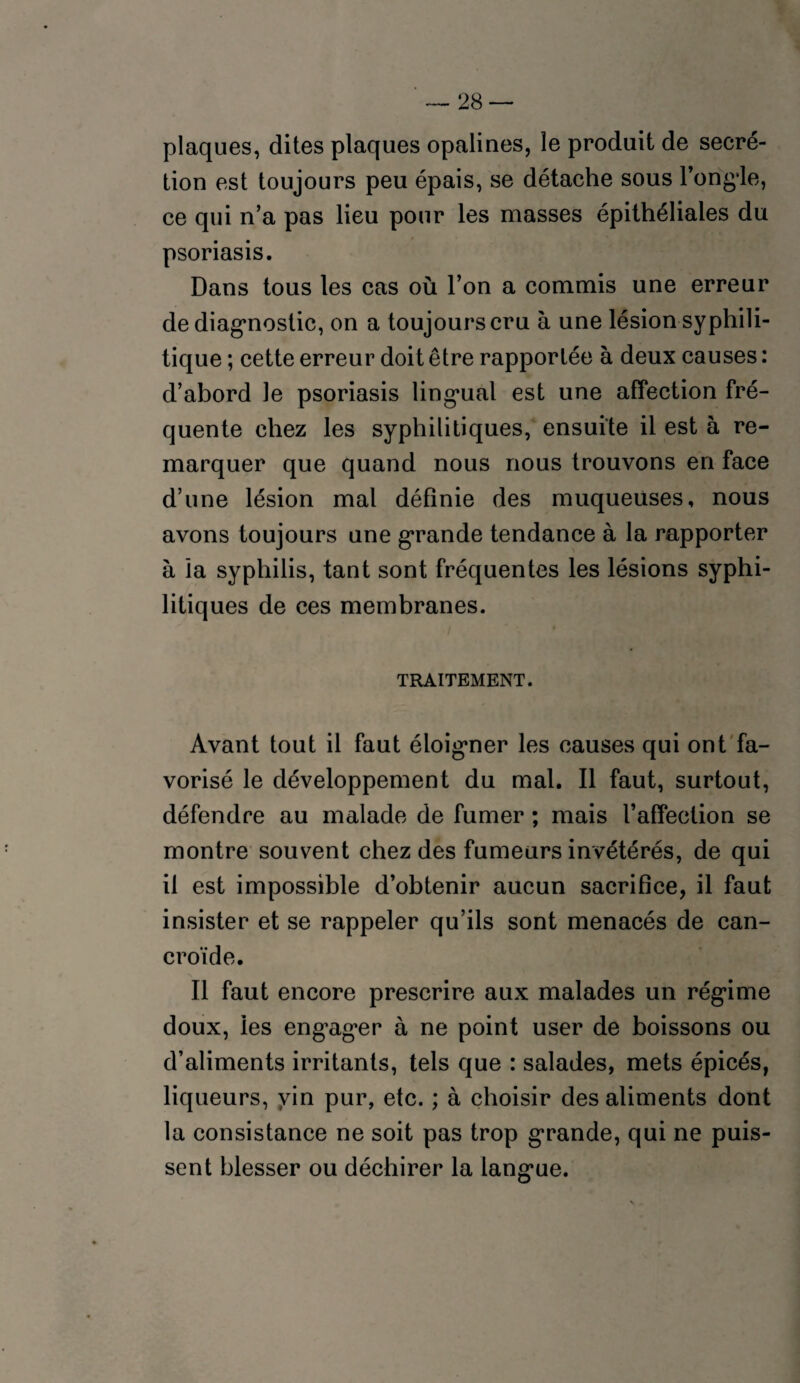plaques, dites plaques opalines, le produit de secré¬ tion est toujours peu épais, se détache sous l’ong’le, ce qui n’a pas lieu pour les masses épithéliales du psoriasis. Dans tous les cas où l’on a commis une erreur de diagnostic, on a toujours cru à une lésion syphili¬ tique ; cette erreur doit être rapportée à deux causes : d’abord le psoriasis lingual est une affection fré¬ quente chez les syphilitiques, ensuite il est à re¬ marquer que quand nous nous trouvons en face d’une lésion mal définie des muqueuses, nous avons toujours une grande tendance à la rapporter à ïa syphilis, tant sont fréquentes les lésions syphi¬ litiques de ces membranes. TRAITEMENT. Avant tout il faut éloigner les causes qui ont fa¬ vorisé le développement du mal. Il faut, surtout, défendre au malade de fumer ; mais l’affection se montre souvent chez des fumeurs invétérés, de qui il est impossible d’obtenir aucun sacrifice, il faut insister et se rappeler qu’ils sont menacés de can- croïde. Il faut encore prescrire aux malades un régime doux, les engager à ne point user de boissons ou d’aliments irritants, tels que : salades, mets épicés, liqueurs, vin pur, etc. ; à choisir des aliments dont la consistance ne soit pas trop grande, qui ne puis¬ sent blesser ou déchirer la langue.