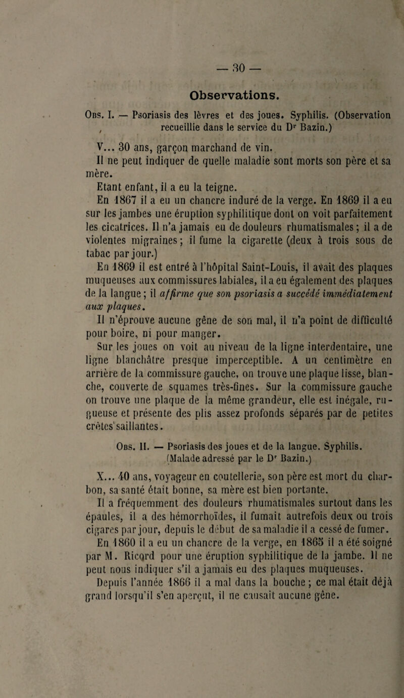 ' ' » i ; r • * y • \ # Observations. Obs. I. — Psoriasis des lèvres et des joues. Syphilis. (Observation , recueillie dans le service du Dr Bazin.) V... 30 ans, garçon marchand de vin. Il ne peut indiquer de quelle maladie sont morts son père et sa mère. Etant enfant, il a eu la teigne. En 1867 il a eu un chancre induré de la verge. En 1869 il a eu sur les jambes une éruption syphilitique dont on voit parfaitement les cicatrices. Il n’a jamais eu de douleurs rhumatismales ; il a de violentes migraines; il fume la cigarette (deux à trois sous de tabac par jour.) En 1869 il est entré à l’hôpital Saint-Louis, il avait des plaques muqueuses aux commissures labiales, il a eu également des plaques de la langue ; il affirme que son psoriasis a succédé immédiatement aux plaques. Il n’éprouve aucune gêne de son mal, il n’a point de difficulté pour boire, ni pour manger. Sur les joues on voit au niveau de la ligne interdentaire, une ligne blanchâtre presque imperceptible. A uu centimètre en arrière de la commissure gauche, on trouve une plaque lisse, blan¬ che, couverte de squames très-fines. Sur la commissure gauche on trouve une plaque de la même grandeur, elle est inégale, ru¬ gueuse et présente des plis assez profonds séparés par de petites crêtes'saillantes. Obs. II. — Psoriasis des joues et de la langue. Syphilis. (Malade adressé par le Dr Bazin.) X... 40 ans, voyageur en coutellerie, son père est mort du char¬ bon, sa santé était bonne, sa mère est bien portante. Il a fréquemment des douleurs rhumatismales surtout dans les épaules, il a des hémorrhoïdes, il fumait autrefois deux ou trois cigares par jour, depuis le début de sa maladie il a cessé de fumer. En 1860 il a eu un chancre de la verge, en 1865 il a été soigné par M. Ricard pour une éruption syphilitique de la jambe. Il ne peut nous indiquer s’il a jamais eu des plaques muqueuses. Depuis l’année 1866 il a mal dans la bouche ; ce mal était déjà grand lorsqu’il s’en aperçut, il ne causait aucune gêne.