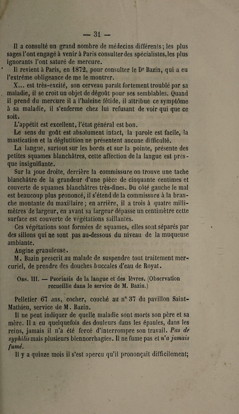 Il a consulté un grand nombre de médecins différents ; les plus sages l’ont engagé à venir à Paris consulterdes spécialistes,les plus ignorants l’ont saturé de mercure. Il revient à Paris, en 1872, pour consulter le Dr Bazin, qui a eu l’extrême obligeance de me le montrer. X... est très-excité, son cerveau paraît fortement troublé par sa maladie, il se croit un objet de dégoût pour ses semblables. Quand il prend du mercure il a l’haleine fétide, il attribue ce symptôme à sa maladie, il s’enferme chez lui refusant de voir qui que ce soit. L’appétit est excellent, l’état général est bon. Le sens du goût est absolument intact, la parole est facile, la mastication et la déglutition ne présentent aucune difficulté. La langue, surtout sur les bords et sur la pointe, présente des petites squames blanchâtres, cette affection delà langue est pres¬ que insignifiante. Sur la joue droite, derrière la commissure on trouve une tache blanchâtre de la grandeur d’une pièce de cinquante centimes et couverte de squames blanchâtres très-fines. Du côté gauche le mal est beaucoup plus prononcé, il s’étend de la commissure à la bran¬ che montante du maxillaire; en arrière, il a trois à quatre milli¬ mètres de largeur, en avant sa largeur dépasse un centimètre cette surface est couverte de végétations saillantes. Ces végétations sont formées de squames, elles sont séparés par des sillons qui ne sont pas au-dessous du niveau de la muqueuse ambiante. Angine granuleuse. M. Bazin prescrit au malade de suspendre tout traitement mer¬ curiel, de prendre des douches buccales d’eau de Royat. Obs. III. — Psoriasis de la langue et des lèvres. (Observation recueillie dans le service de M. Bazin.) i Pelletier 67 ans, cocher, couché au n° 37 du pavillon Saint- Mathieu, service de M. Bazin. Il ne peut indiquer de quelle maladie sont morts son père et sa mère. Il a eu quelquefois des douleurs dans les épaules, dans les reins, jamais il n’a été forcé d’interrompre son travail. Pas de syphilis mais plusieurs blennorrhagies. Il ne fume pas et n'a jamais fumé. Il y a quinze mois ii s’est aperçu qu’il prononçait difficilement;