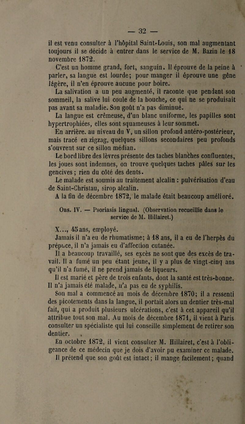 il est venu consulter à l’hôpital SainLLouis, son mal augmentant toujours il se décide à entrer dans le service de M. Bazin le 18 novembre 1872. C’est un homme grand, fort, sanguin. 11 éprouve de la peine à parler, sa langue est lourde; pour manger il éprouve une gêne légère, il n’en éprouve aucune pour boire. La salivation a un peu augmenté, il raconte que pendant son sommeil, la salive lui coule de la bouche, ce qui ne se produisait pas avant sa maladie. Son goût n’a pas diminué. La langue est crémeuse, d’un blanc uniforme, les papilles sont hypertrophiées, elles sont squameuses à leur sommet. En arrière, au niveau du V, un sillon profond antéro-postérieur, mais tracé en zigzag, quelques sillons secondaires peu profonds s’ouvrent, sur ce sillon médian. Le bord libre des lèvres présente des taches blanèhes confluentes, les joues sont indemnes, on trouve quelques taches pâles sur les gencives ; rien du côté des dents. Le malade est soumis au traitement alcalin : pulvérisation d’eau de Saint-Christau, sirop alcalin. A la fin de décembre 1872, le malade était beaucoup amélioré. % Obs. IV. — Psoriasis lingual. (Observation recueillie dans le service de M. Hillairet.) X..., 45ans, employé. Jamais il n’a eu de rhumatisme; à 18 ans, il a eu de l’herpès du prépuce, il n’a jamais eu d’affection cutanée. Il a beaucoup travaillé, ses excès ne sont que des excès de tra¬ vail. Il a fumé un peu étant jeune, il y a plus de vingt-cinq ans qu’il n’a fumé, il ne prend jamais de liqueurs. Il est marié et père de trois enfants, dont la santé est très-bonne. Il n’a jamais été malade, n’a pas eu de syphilis. Son mal a commencé au mois de décembre 1870; il a ressenti des picotements dans la langue, il portait alors un dentier très-mal fait, qui a produit plusieurs ulcérations, c’est à cet appareil qu’il attribue tout son mal. Au mois de décembre 1871, il vient à Paris consulter un spécialiste qui lui conseille simplement de retirer son dentier. , En octobre 1872, il vient consulter M. Hillairet, c’est à l’obli¬ geance de ce médecin que je dois d’avoir pu examiner ce malade. Il prétend que son goût est intact; il mange facilement; quand