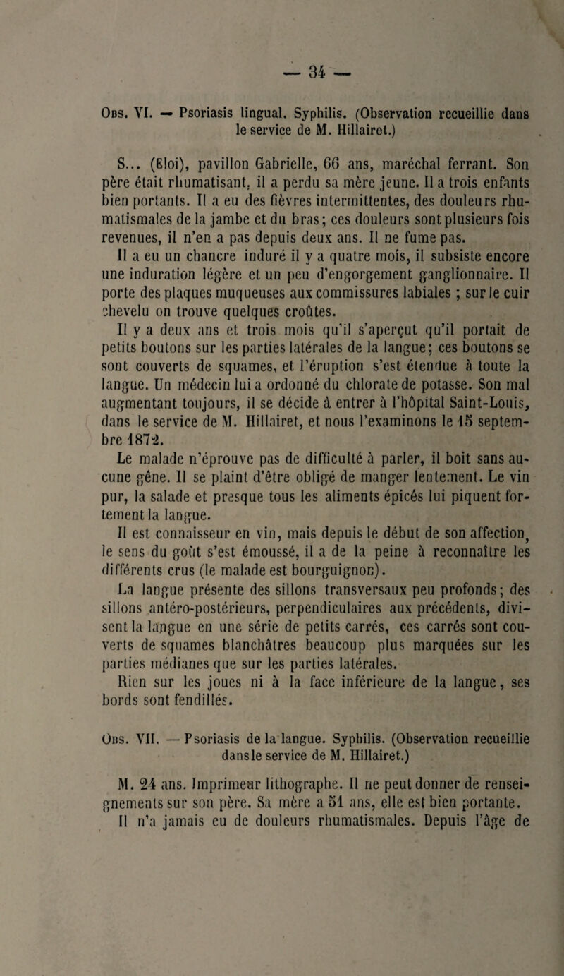 le service de M. Hillairet.) S... (Eloi), pavillon Gabrielle, 66 ans, maréchal ferrant. Son père était rhumatisant, il a perdu sa mère jeune. Il a trois enfants bien portants. Il a eu des fièvres intermittentes, des douleurs rhu¬ matismales de la jambe et du bras ; ces douleurs sont plusieurs fois revenues, il n’en a pas depuis deux ans. Il ne fume pas. II a eu un chancre induré il y a quatre mois, il subsiste encore une induration légère et un peu d’engorgement ganglionnaire. Il porte des plaques muqueuses aux commissures labiales ; sur le cuir chevelu on trouve quelques croûtes. Il y a deux ans et trois mois qu’il s’aperçut qu’il portait de petits boutons sur les parties latérales de la langue; ces boutons se sont couverts de squames, et l’éruption s’est étendue à toute la langue. Un médecin lui a ordonné du chlorate de potasse. Son mal augmentant toujours, il se décide à entrer à l’hôpital Saint-Louis, dans le service de M. Hillairet, et nous l’examinons le 15 septem¬ bre 1874. Le malade n’éprouve pas de difficulté à parler, il boit sans au¬ cune gêne. Il se plaint d’être obligé de manger lentement. Le vin pur, la salade et presque tous les aliments épicés lui piquent for¬ tement la langue. II est connaisseur en vin, mais depuis le début de son affection, le sens du goût s’est émoussé, il a de la peine à reconnaître les différents crus (le malade est bourguignon). La langue présente des sillons transversaux peu profonds; des sillons antéro-postérieurs, perpendiculaires aux précédents, divi¬ sent la langue en une série de petits carrés, ces carrés sont cou¬ verts de squames blanchâtres beaucoup plus marquées sur les parties médianes que sur les parties latérales. Rien sur les joues ni à la face inférieure de la langue, ses bords sont fendillés. Obs. VIL —Psoriasis delà langue. Syphilis. (Observation recueillie dansle service de M. Hillairet.) M. 24 ans. Imprimeur lithographe. Il ne peut donner de rensei¬ gnements sur son père. Sa mère a 51 ans, elle est bien portante. Il n’a jamais eu de douleurs rhumatismales. Depuis l’âge de