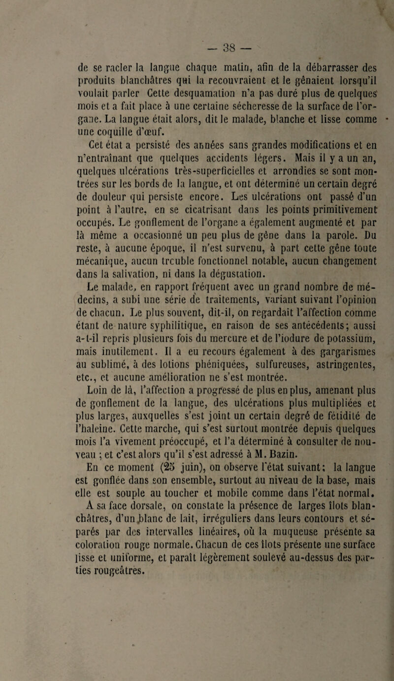 - 38 — de se racler la langue chaque malin, afin de la débarrasser des produits blanchâtres qui la recouvraient et le gênaient lorsqu’il voulait parler Cette desquamation n’a pas duré plus de quelques' mois et a fait place à une certaine sécheresse de la surface de l’or- gaoe. La langue était alors, dit le malade, blanche et lisse comme • une coquille d’œuf. Cet état a persisté des années sans grandes modifications et en n’entraînant que quelques accidents légers. Mais il y a un an, quelques ulcérations très-superficielles et arrondies se sont mon¬ trées sur les bords de la langue, et ont déterminé un certain degré de douleur qui persiste encore. Les ulcérations ont passé d’un point à l’autre, en se cicatrisant dans les points primitivement occupés. Le gonflement de l’organe a également augmenté et par là même a occasionné un peu plus de gêne dans la parole. Du reste, à aucune époque, il n’est survenu, à part cette gêne toute mécanique, aucun trcuble fonctionnel notable, aucun changement dans la salivation, ni dans la dégustation. Le malade, en rapport fréquent avec un grand nombre de mé¬ decins, a subi une série de traitements, variant suivant l’opinion de chacun. Le plus souvent, dit-il, on regardait l’affection comme étant de nature syphilitique, en raison de ses antécédents; aussi a-t-il repris plusieurs fois du mercure et de l’iodure de potassium, mais inutilement. Il a eu recours également à des gargarismes au sublimé, à des lotions phéniquées, sulfureuses, astringentes, etc., et aucune amélioration ne s’est montrée. Loin de là, l’affection a progressé de plus en plus, amenant plus de gonflement de la langue, des ulcérations plus multipliées et plus larges, auxquelles s’est joint un certain degré de fétidité de l’haleine. Cette marche, qui s’est surtout montrée depuis quelques mois l’a vivement préoccupé, et l’a déterminé à consulter de nou¬ veau ; et c’est alors qu’il s’est adressé à M. Bazin. En ce moment (2o juin), on observe l'état suivant; la langue est gonflée dans son ensemble, surtout au niveau de la base, mais elle est souple au toucher et mobile comme dans l’état normal. A sa face dorsale, on constate la présence de larges îlots blan¬ châtres, d’un .blanc de lait, irréguliers dans leurs contours et sé¬ parés par des intervalles linéaires, où la muqueuse présente sa coloration rouge normale. Chacun de ces îlots présente une surface lisse et uniforme, et paraît légèrement soulevé au-dessus des par¬ ties rougeâtres.