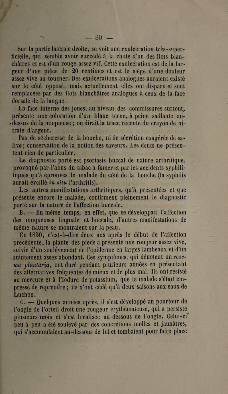 Sur la partie latérale droite, se voit une exulcération très-super¬ ficielle, qui semble avoir succédé à la chute d’un des îlots blan¬ châtres et est d’un rouge assez vif. Cette exulcération est de la lar¬ geur d’une pièce de 20 centimes et est le siège d’une douleur assez vive au toucher. Des exulcérations analogues auraient existé sur le côté opposé, mais actuellement elles ont disparu et sont remplacées par des ilôts blanchâtres analogues à ceux de la face dorsale de la langue La face interne des joues, au niveau des commissures surtout, présente une coloration d’un blanc terne, à peine saillante au- • dessus de la muqueuse ; on dirait la trace récente du crayon de ni¬ trate d’argent. Pas de sécheresse de la bouche, ni de sécrétion exagérée de sa¬ live; conservation de la notion des saveurs. Les dents ne présen¬ tent rien de particulier. Le diagnostic porté est psoriasis buccal de nature arthritique, provoqué par l’abus du tabac à fumer et par les accidents syphili¬ tiques qu’à éprouvés le malade du côté de la bouche (la syphilis aurait évciilé in situ l’arthritis). Les autres manifestations arthritiques, qu’à présentées et que présente encore le malade, confirment pleinement le diagnostic porté sur la nature de l’affection buccale. B. — En même temps, en effet, que se développait l’affection des muqueuses linguale et buccale, d’autres manifestations de même nature se montraient sur la peau. En 4850, c’est-à-dire deux ans après le début de l’affection précédente, la plante des pieds a présenté une rougeur assez vive, suivie d’un soulèvement de l’épiderme en larges lambeaux et d’un suintement assez abondant. Ces symptômes, qui dénotent un ecze¬ ma plantaria, ont duré pendant plusieurs années en présentant des alternatives fréquentes de mieux et de plus mal. Ils ont résisté au mercure et à l’iodure de potassium, que le malade s’était em¬ pressé de reprendre; ils n’ont cédé qu’à deux saisons aux eaux de Luchon. C. — Quelques années après, il s’est développé au pourtour de l’ongle de l’orteil droit une rougeur érythémateuse, qui a persisté plusieurs mois et s’est localisée au-dessous de l’ongle. Celui-ci' peu à peu a été soulevé par des concrétions molles et jaunâtres, qui s’accumulaient au-dessous de lui et tombaient pour faire place