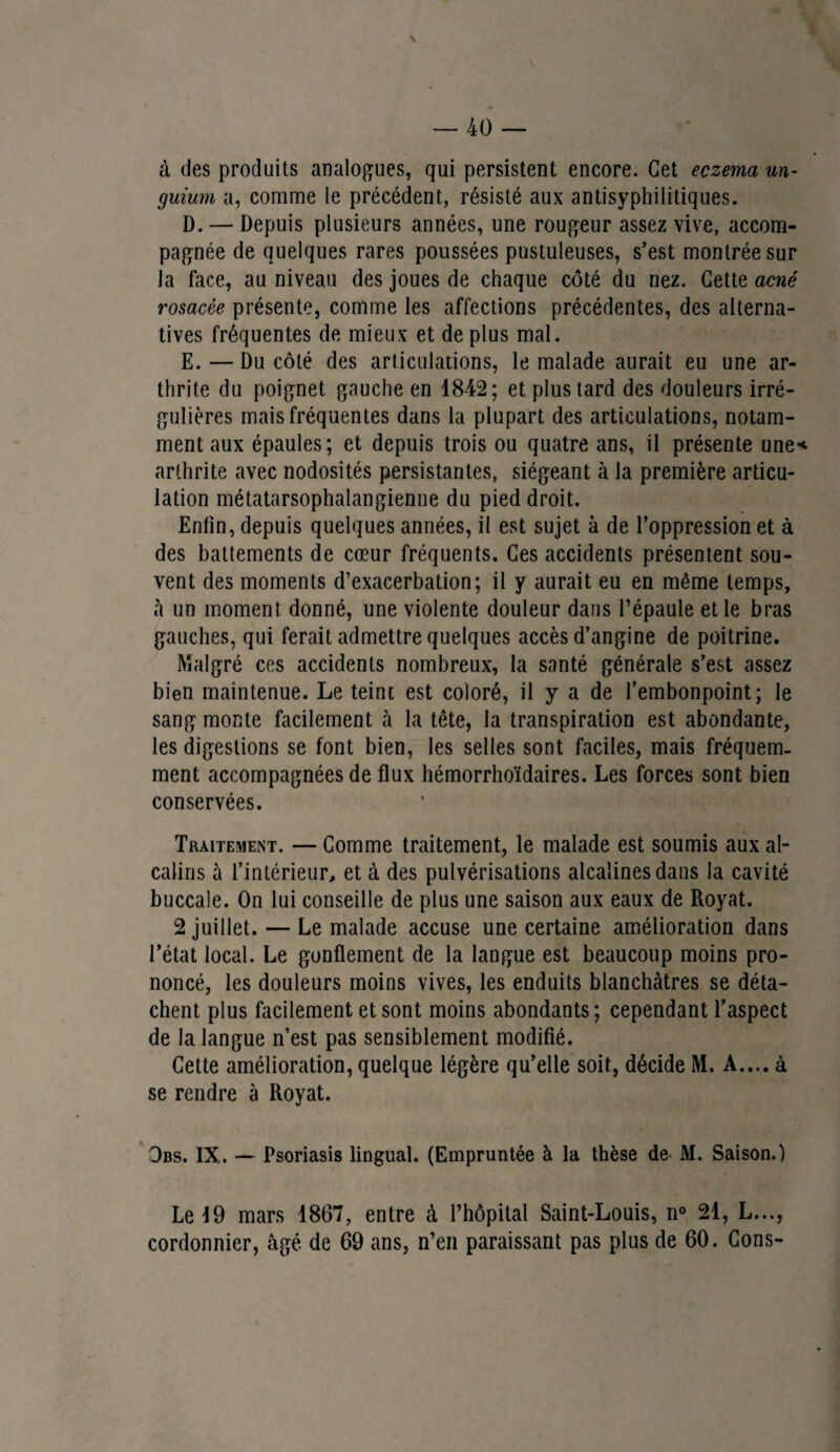 à des produits analogues, qui persistent encore. Cet eczema un¬ guium a, comme le précédent, résisté aux antisyphilitiques. D. — Depuis plusieurs années, une rougeur assez vive, accom¬ pagnée de quelques rares poussées pustuleuses, s’est montrée sur la face, au niveau des joues de chaque côté du nez. Cette acné rosacée présente, comme les affections précédentes, des alterna¬ tives fréquentes de mieux et de plus mal. E. — Du côté des articulations, le malade aurait eu une ar¬ thrite du poignet gauche en 1842; et plus tard des douleurs irré¬ gulières mais fréquentes dans la plupart des articulations, notam¬ ment aux épaules; et depuis trois ou quatre ans, il présente une'* arthrite avec nodosités persistantes, siégeant à la première articu¬ lation métatarsophalangienne du pied droit. Enfin, depuis quelques années, il est sujet à de l’oppression et à des battements de cœur fréquents. Ces accidents présentent sou¬ vent des moments d’exacerbation; il y aurait eu en même temps, à un moment donné, une violente douleur dans l’épaule et le bras gauches, qui ferait admettre quelques accès d’angine de poitrine. Malgré ces accidents nombreux, la santé générale s’est assez bien maintenue. Le teint est coloré, il y a de l’embonpoint; le sang monte facilement à la tête, la transpiration est abondante, les digestions se font bien, les selles sont faciles, mais fréquem¬ ment accompagnées de flux hémorrhoïdaires. Les forces sont bien conservées. Traitement. — Comme traitement, le malade est soumis aux al¬ calins à l’intérieur, et à des pulvérisations alcalines dans la cavité buccale. On lui conseille de plus une saison aux eaux de Royat. 2 juillet. — Le malade accuse une certaine amélioration dans l’état local. Le gonflement de la langue est beaucoup moins pro¬ noncé, les douleurs moins vives, les enduits blanchâtres se déta¬ chent plus facilement et sont moins abondants; cependant l’aspect de la langue n’est pas sensiblement modifié. Cette amélioration, quelque légère qu’elle soit, décide M. A.... à se rendre à Royat. Obs. IX. — Psoriasis lingual. (Empruntée à la thèse de M. Saison.) Le 19 mars 1867, entre à l’hôpital Saint-Louis, n° 21, L..., cordonnier, âgé de 69 ans, n’en paraissant pas plus de 60. Cons-