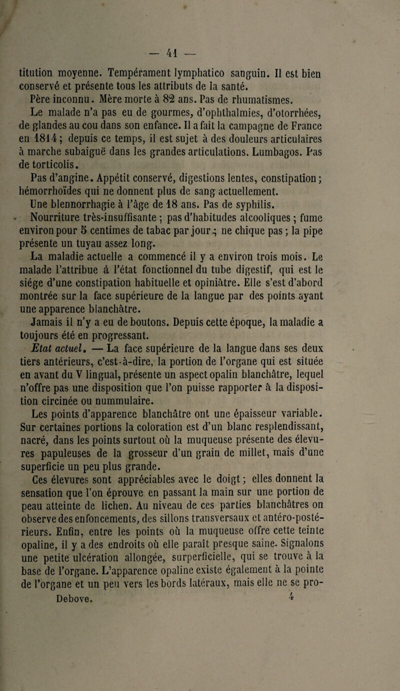 titution moyenne. Tempérament lymphatico sanguin. Il est bien conservé et présente tous les attributs de la santé. Père inconnu. Mère morte à $2 ans. Pas de rhumatismes. Le malade n’a pas eu de gourmes, d’ophthalmies, d’otorrhées, de glandes au cou dans son enfance. Il a fait la campagne de France en 1814; depuis ce temps, il est sujet à des douleurs articulaires à marche subaiguë dans les grandes articulations. Lumbagos. Pas de torticolis. Pas d’angine. Appétit conservé, digestions lentes, constipation ; hémorrhoïdes qui ne donnent plus de sang actuellement. Une blennorrhagie à l’âge de 18 ans. Pas de syphilis. Nourriture très-insuffisante ; pas d’habitudes alcooliques ; fume environ pour 5 centimes de tabac par jour ^ ne chique pas ; la pipe présente un tuyau assez long. La maladie actuelle a commencé il y a environ trois mois. Le malade l’attribue à l’état fonctionnel du tube digestif, qui est le siège d’une constipation habituelle et opiniâtre. Elle s’est d’abord montrée sur la face supérieure de la langue par des points ayant une apparence blanchâtre. Jamais il n’y a eu déboutons. Depuis cette époque, la maladie a toujours été en progressant. Etat actuel. — La face supérieure de la langue dans ses deux tiers antérieurs, c’est-à-dire, la portion de l’organe qui est située en avant du Y lingual, présente un aspect opalin blanchâtre, lequel n’offre pas une disposition que l’on puisse rapporter â la disposi¬ tion circinée ou nummulaire. Les points d’apparence blanchâtre ont une épaisseur variable. Sur certaines portions la coloration est d’un blanc resplendissant, nacré, dans les points surtout où la muqueuse présente des élevu- res papuleuses de la grosseur d’un grain de millet, mais d’une superficie un peu plus grande. Ces élevures sont appréciables avec le doigt ; elles donnent la sensation que l’on éprouve en passant la main sur une portion de peau atteinte de lichen. Au niveau de ces parties blanchâtres on observe des enfoncements, des sillons transversaux et antéro-posté¬ rieurs. Enfin, entre les points où la muqueuse offre cette teinte opaline, il y a des endroits où elle paraît presque saine. Signalons une petite ulcération allongée, superficielle, qui se trouve à la base de l’organe. L’apparence opaline existe également à la pointe de l’organe et un peu vers les bords latéraux, mais elle ne se pro- Debove. 4