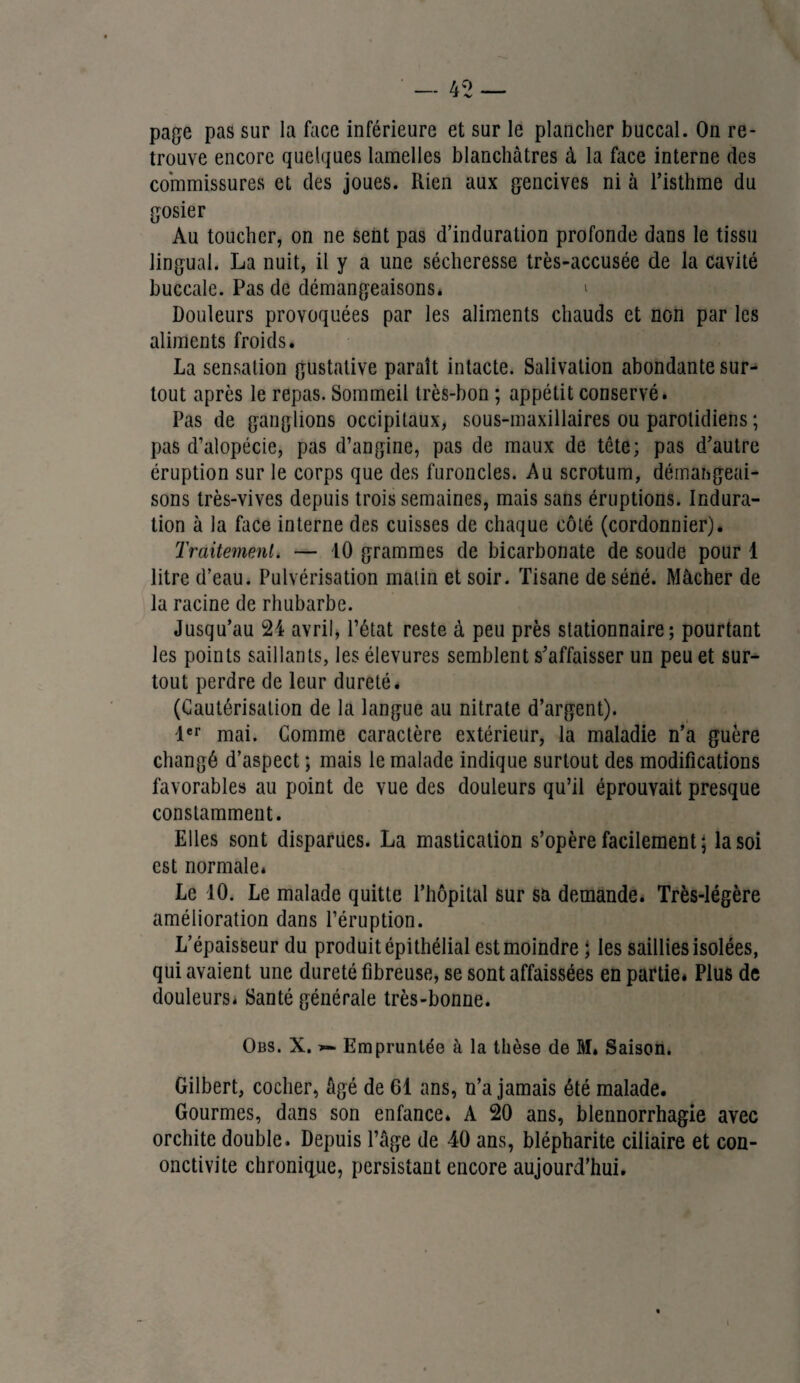 page pas sur la face inférieure et sur le plancher buccal. On re¬ trouve encore quelques lamelles blanchâtres à la face interne des commissures et des joues. Rien aux gencives ni à l’isthme du gosier Au toucher, on ne sent pas d’induration profonde dans le tissu lingual. La nuit, il y a une sécheresse très-accusée de la cavité buccale. Pas de démangeaisons* * Douleurs provoquées par les aliments chauds et non par les aliments froids. La sensation gustative paraît intacte. Salivation abondante sur¬ tout après le repas. Sommeil très-bon ; appétit conservé. Pas de ganglions occipitaux, sous-maxillaires ou parotidiens ; pas d’alopécie, pas d’angine, pas de maux de tête; pas d’autre éruption sur le corps que des furoncles. Au scrotum, démangeai¬ sons très-vives depuis trois semaines, mais sans éruptions. Indura¬ tion à la face interne des cuisses de chaque côté (cordonnier). Traitement. — 10 grammes de bicarbonate de soude pour 4 litre d’eau. Pulvérisation matin et soir. Tisane de séné. Mâcher de la racine de rhubarbe. Jusqu’au 24 avril, l’état reste à peu près stationnaire; pourtant les points saillants, les élevures semblent s’affaisser un peu et sur¬ tout perdre de leur dureté* (Cautérisation de la langue au nitrate d’argent). 1er mai. Comme caractère extérieur, la maladie n’a guère changé d’aspect ; mais le malade indique surtout des modifications favorables au point de vue des douleurs qu’il éprouvait presque constamment. Elles sont disparues. La mastication s’opère facilement; la soi est normale* Le 10. Le malade quitte l’hôpital sur sa demande. Très-légère amélioration dans l’éruption. L’épaisseur du produit épithélial est moindre ; les saillies isolées, qui avaient une dureté fibreuse, se sont affaissées en partie* Plus de douleurs* Santé générale très-bonne. Obs. X. Empruntée à la thèse de M* Saison. Gilbert, cocher, âgé de 61 ans, n’a jamais été malade. Gourmes, dans son enfance. A 20 ans, blennorrhagie avec orchite double. Depuis l’âge de 40 ans, blépharite ciliaire et con- onctivite chronique, persistant encore aujourd’hui.