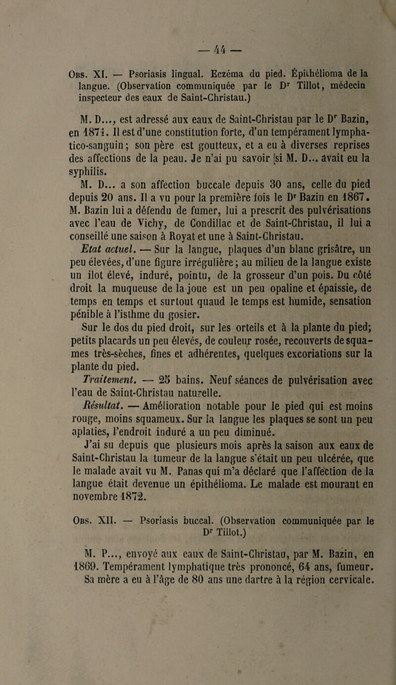 Obs. XI. — Psoriasis lingual. Eczéma du pied. Épilhélioma de la langue. (Observation communiquée par le Dr Tillot, médecin inspecteur des eaux de Saint-Christau.) M. D..,, est adressé aux eaux de Saint-Christau par le Dr Bazin, en 1871. 11 est d’une constitution forte, d’un tempérament lympha- tico-sanguin ; son père est goutteux, et a eu à diverses reprises des affections de la peau. Je n’ai pu savoir [si M. D... avait eu la syphilis. M. D... a son affection buccale depuis 30 ans, celle du pied depuis 20 ans. Il a vu pour la première fois le Dr Bazin en 1867 • M. Bazin lui a défendu de fumer, lui a prescrit des pulvérisations avec l’eau de Vichy, de Condillac et de Saint-Christau, il lui a conseillé une saison à Royat et une à Saint-Christau. Etat actuel. — Sur la langue, plaques d’un blanc grisâtre, un peu élevées, d’une figure irrégulière ; au milieu de la langue existe un ilôt élevé, induré, pointu, de la grosseur d’un pois. Du côté droit la muqueuse de la joue est un peu opaline et épaissie, de temps en temps et surtout quaud le temps est humide, sensation pénible à l’isthme du gosier. Sur le dos du pied droit, sur les orteils et à la plante du pied; petits placards un peu élevés, de couleur rosée, recouverts desqua¬ mes très-sèches, fines et adhérentes, quelques excoriations sur la plante du pied. Traitement. — 25 bains. Neuf séances de pulvérisation avec l’eau de Saint-Christau naturelle. Résultat. — Amélioration notable pour le pied qui est moins rouge, moins squameux. Sur la langue les plaques se sont un peu aplaties, l’endroit induré a un peu diminué. J’ai su depuis que plusieurs mois après la saison aux eaux de Saint-Christau la tumeur de la langue s'était un peu ulcérée, que le malade avait vu M. Panas qui m’a déclaré que l’affection de la langue était devenue un épithélioma. Le malade est mourant en novembre 1872. Obs. XII. — Psoriasis buccal. (Observation communiquée par le D- Tillot.) M. P..., envoyé aux eaux de Saint-Christau, par M. Bazin, en 1869. Tempérament lymphatique très prononcé, 64 ans, fumeur. Sa mère a eu à l’âge de 80 ans une dartre à la région cervicale.