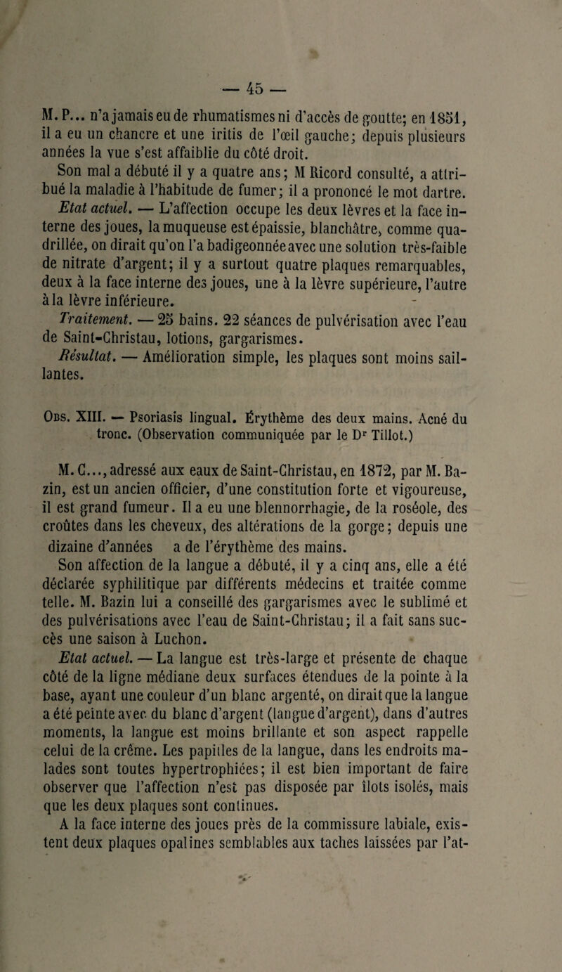 M.P... n’ajamaiseude rhumatismes ni d’accès de goutte; en 1851, il a eu un chancre et une iritis de l’œil gauche; depuis plusieurs années la vue s’est affaiblie du côté droit. Son mal a débuté il y a quatre ans ; M Ricord consulté, a attri¬ bué la maladie à l’habitude de fumer; il a prononcé le mot dartre. Etat actuel. — L’affection occupe les deux lèvres et la face in¬ terne des joues, la muqueuse est épaissie, blanchâtre, comme qua¬ drillée, on dirait qu’on l’a badigeonnée avec une solution très-faible de nitrate d’argent; il y a surtout quatre plaques remarquables, deux à la face interne des joues, une à la lèvre supérieure, l’autre à la lèvre inférieure. Traitement. — 25 bains. 22 séances de pulvérisation avec l’eau de Saint-Christau, lotions, gargarismes. Résultat. — Amélioration simple, les plaques sont moins sail¬ lantes. Obs. XIII. — Psoriasis lingual. Érythème des deux mains. Acné du tronc. (Observation communiquée par le Dr Tillot.) M. C..., adressé aux eaux de Saint-Christau, en 1872, par M. Ba¬ zin, est un ancien officier, d’une constitution forte et vigoureuse, il est grand fumeur. Il a eu une blennorrhagie, de la roséole, des croûtes dans les cheveux, des altérations de la gorge ; depuis une dizaine d’années a de l’érythème des mains. Son affection de la langue a débuté, il y a cinq ans, elle a été déclarée syphilitique par différents médecins et traitée comme telle. M. Bazin lui a conseillé des gargarismes avec le sublimé et des pulvérisations avec l’eau de Saint-Christau; il a fait sans suc¬ cès une saison à Luchon. Etat actuel. — La langue est très-large et présente de chaque côté de la ligne médiane deux surfaces étendues de la pointe à la base, ayant une couleur d’un blanc argenté, on dirait que la langue a été peinte avec du blanc d’argent (langue d’argent), dans d’autres moments, la langue est moins brillante et son aspect rappelle celui de la crème. Les papilles de la langue, dans les endroits ma¬ lades sont toutes hypertrophiées; il est bien important de faire observer que l’affection n’est pas disposée par îlots isolés, mais que les deux plaques sont continues. A la face interne des joues près de la commissure labiale, exis¬ tent deux plaques opalines semblables aux taches laissées par Pat-