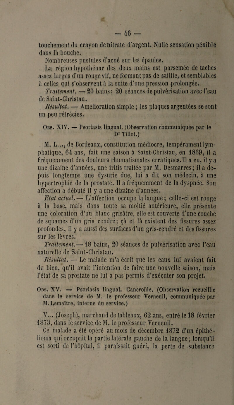 \ — 46 — touchement du crayon de nitrate d’argent. Nulle sensation pénible dans la bouche. Nombreuses pustules d’acné sur les épaules. La région hypothénar des deux mains est parsemée de taches assez larges d’un rouge vif, ne formant pas de saillie, et semblables à celles qui s’observent à la suite d’une pression prolongée. Traitement. —20 bains; 20 séances de pulvérisation avec l’eau de Saint-Christau. Résultat. — Amélioration simple ; les plaques argentées se sont un peu rétrécies. Obs. XIV. — Psoriasis lingual. (Observation communiquée par le Dr Tillot.) M. L .., de Bordeaux, constitution médiocre, tempérament lym¬ phatique, 64 ans, fait une saison à Saint-Christau, en 1869, il a fréquemment des douleurs rhumatismales erratiques.'Il a eu, il y a une dizaine d’années, une iritis traitée par M. Desmarres; il a de¬ puis longtemps une dysurie due, lui a dit son médecin, à une hypertrophie de la prostate. II a fréquemment de la dyspnée. Son affection a débuté il y aune dizaine d’années. Etat actuel.— L’affection occupe la langue; celle-ci est rouge à la base, mais dans toute sa moitié antérieure, elle présente une coloration d’un blanc grisâtre, elle est couverte d’une couche de squames d’un gris cendré; çà et là existent des fissures assez profondes, il y a aussi des surfaces d’un gris-cendré et des fissures sur les lèvres. Traitement.— 18 bains, 20 séances de pulvérisation avec l’eau naturelle de Saint-Christau. Résultat. — Le malade m’a écrit que les eaux lui avaient fait du bien, qu’il avait l’intention de faire une nouvelle saison, mais l’état de sa prostate ne lui a pas permis d’exécuter son projet. Obs. XV. — Psoriasis lingual. Cancroïde. (Observation recueillie dans le service de M. le professeur Verneuil, communiquée par M. Lemaître, interne du service.) V... (Joseph), marchand de tableaux, 62 ans, entré le 18 février 1873, dans le service de M. le professeur Verneuil. Ce malade a été opéré au mois de décembre 1872 d’un épithé- lioma qui occupait la partie latérale gauche de la langue; lorsqu’il est sorti de l’hôpital, il paraissait guéri, la perte de substance