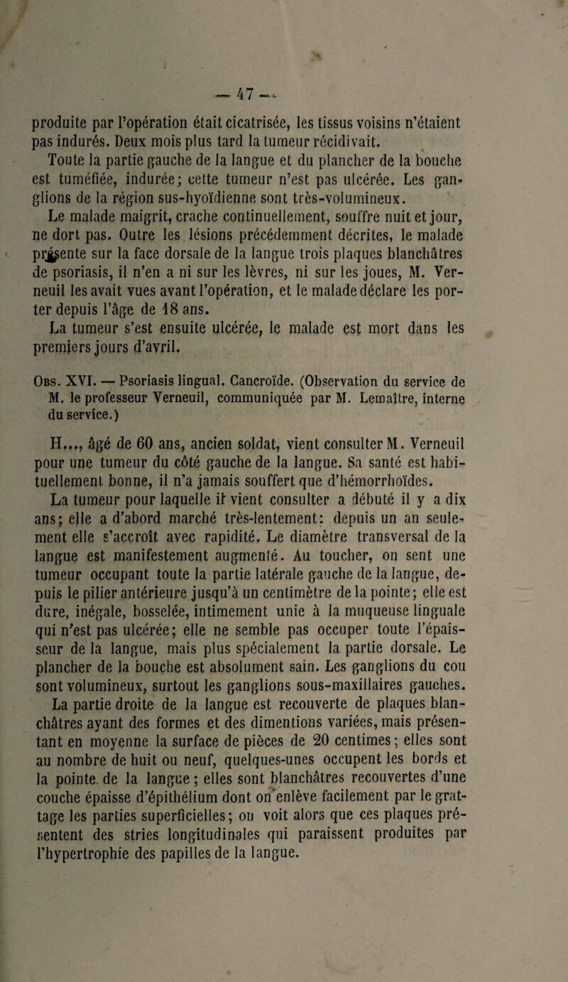 produite par l’opération était cicatrisée, les tissus voisins n’étaient pas indurés. Deux mois plus tard la tumeur récidivait. Toute la partie gauche de la langue et du plancher de la bouche est tuméfiée, indurée; cette tumeur n’est pas ulcérée. Les gan¬ glions de la région sus-hyoïdienne sont très-volumineux. Le malade maigrit, crache continuellement, souffre nuit et jour, ne dort pas. Outre les lésions précédemment décrites, le malade prgpente sur la face dorsale de la langue trois plaques blanchâtres de psoriasis, il n’en a ni sur les lèvres, ni sur les joues, M. Ver- neuil les avait vues avant l’opération, et le malade déclare les por¬ ter depuis l’âge de 18 ans. La tumeur s’est ensuite ulcérée, le malade est mort dans les premiers jours d’avril. Obs. XVI. — Psoriasis lingual. Gancroïde. (Observation du service de M. le professeur Yerneuil, communiquée par M. Lemaître, interne du service.) H..,, âgé de 60 ans, ancien soldat, vient consulter M. Yerneuil pour une tumeur du côté gauche de la langue. Sa santé est habi¬ tuellement bonne, il n’a jamais souffert que d’hémorrhoïdes. La tumeur pour laquelle if vient consulter a débuté il y a dix ans; elle a d’abord marché très-lentement: depuis un an seule¬ ment elle s’accroît avec rapidité. Le diamètre transversal de la langue est manifestement augmenlé. Au toucher, on sent une tumeur occupant toute la partie latérale gauche de la langue, de¬ puis le pilier antérieure jusqu’à un centimètre de la pointe ; elle est dure, inégale, bosselée, intimement unie à la muqueuse linguale qui n’est pas ulcérée; elle ne semble pas occuper toute l’épais¬ seur de la langue, mais plus spécialement la partie dorsale. Le plancher de la bouche est absolument sain. Les ganglions du cou sont volumineux, surtout les ganglions sous-maxillaires gauches. La partie droite de la langue est recouverte de plaques blan¬ châtres ayant des formes et des dimentions variées, mais présen¬ tant en moyenne la surface de pièces de 20 centimes; elles sont au nombre de huit ou neuf, quelques-unes occupent les bords et, la pointe, de la langue ; elles sont blanchâtres recouvertes d’une couche épaisse d’épithélium dont on’enlève facilement par le grat¬ tage les parties superficielles; ou voit alors que ces plaques pré¬ sentent des stries longitudinales qui paraissent produites par l’hypertrophie des papilles de la langue.