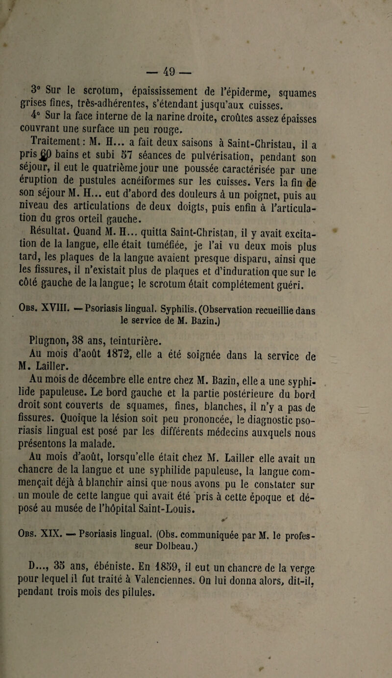 I 3° Sur le scrotum, épaississement de l’épiderme, squames grises fines, très-adhérentes, s’étendant jusqu’aux cuisses. 4° Sur la face interne de la narine droite, croûtes assez épaisses couvrant une surface un peu rouge. Traitement: M. H... a fait deux saisons à Saint-Christau, il a prisbains et subi 57 séances de pulvérisation, pendant son séjour, il eut le quatrième jour une poussée caractérisée par une éruption de pustules acnéiformes sur les cuisses. Vers la fin de son séjour M. H... eut d’abord des douleurs à un poignet, puis au niveau des articulations de deux doigts, puis enfin à l’articula¬ tion du gros orteil gauche. e Résultat. Quand M. H... quitta Saint-Christan, il y avait excita¬ tion de la langue, elle était tuméfiée, je l’ai vu deux mois plus tard, les plaques de la langue avaient presque disparu, ainsi que les fissures, il n’existait plus de plaques et d’induration que sur le côté gauche de la langue; le scrotum était complètement guéri. Obs. XVIII. —Psoriasis lingual. Syphilis. (Observation recueillie dans le service de M. Bazin.) Plugnon, 38 ans, teinturière. Au mois d’août 1872, elle a été soignée dans la service de M. Lailler. Au mois de décembre elle entre chez M. Bazin, elle a une syphi- lide papuleuse. Le bord gauche et la partie postérieure du bord droit sont couverts de squames, fines, blanches, il n’y a pas de fissures. Quoique la lésion soit peu prononcée, le diagnostic pso¬ riasis lingual est posé par les différents médecins auxquels nous présentons la malade. Au mois d’août, lorsqu’elle était chez M. Lailler elle avait un chancre de la langue et une syphilide papuleuse, la langue com¬ mençait déjà à blanchir ainsi que nous avons pu le constater sur un moule de cette langue qui avait été pris à cette époque et dé¬ posé au musée de l’hôpital Saint-Louis. Obs. XIX. — Psoriasis lingual. (Obs. communiquée par M. le profes¬ seur Dolbeau.) D..., 35 ans, ébéniste. En 1859, il eut un chancre de la verge pour lequel il fut traité à Valenciennes. On lui donna alors, dit-il, pendant trois mois des pilules.