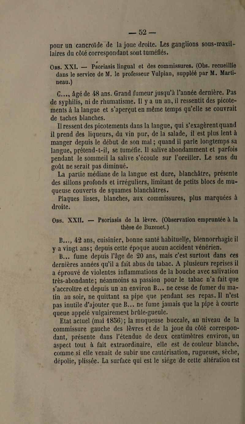 pour un cancroïde de la joue droite. Les ganglions sous-maxil¬ laires du côté correspondant sont tuméfiés. Obs. XXI. — Psoriasis lingual et des commissures. (Obs. recueillie dans le service de M. le professeur Vulpian, suppléé par M. Marti¬ neau.) G..., âgé de 48 ans. Grand fumeur jusqu’à l’année dernière. Pas de syphilis, ni de rhumatisme. Il y a un an, il ressentit des picote¬ ments à la langue et s’aperçut en même temps qu’elle se couvrait de taches blanches. Il ressent des picotements dans la langue, qui s’exagèrent quand il prend des liqueurs, du vin pur, de la salade, il est plus lent à manger depuis le début de son mal ; quand il parle longtemps sa langue, prétend-t-il, se tuméfie. Il salive abondamment et parfois pendant le sommeil la salive s’écoule sur l’oreiller. Le sens du goût ne serait pas diminué. La partie médiane de la langue est dure, blanchâtre, présente des sillons profonds et irréguliers, limitant de petits blocs de mu¬ queuse couverts de squames blanchâtres. Plaques lisses, blanches, aux commissures, plus marquées à droite. Obs. XXII. — Psoriasis de la lèvre. (Observation empruntée à la thèse de Buzenel.) B..., 42 ans, cuisinier, bonne santé habituelle, blennorrhagie il y a vingt ans; depuis cette époque aucun accident vénérien. B... fume depuis l’âge de 20 ans, mais c’est surtout dans ces dernières années qu’il a fait abus du tabac. A plusieurs reprises il a éprouvé de violentes inflammations de la bouche avec salivation très-abondante; néanmoins sa passion pour le tabac n’a fait que s’accroître et depuis un an environ B... ne cesse de fumer du ma¬ lin au soir, ne quittant sa pipe que pendant ses repas. Il n’est pas inutile d’ajouter que B... ne fume jamais que la pipe à courte queue appelé vulgairement brûle-gueule. Etat actuel (mai 1856); la muqueuse buccale, au niveau de la commissure gauche des lèvres et de la joue du côté correspon¬ dant, présente dans l’étendue de deux centimètres environ, un aspect tout à fait extraordinaire, elle est de couleur blanche, comme si elle venait de subir une cautérisation, rugueuse, sèche, dépolie, plissée. La surface qui est le siège de cette altération est