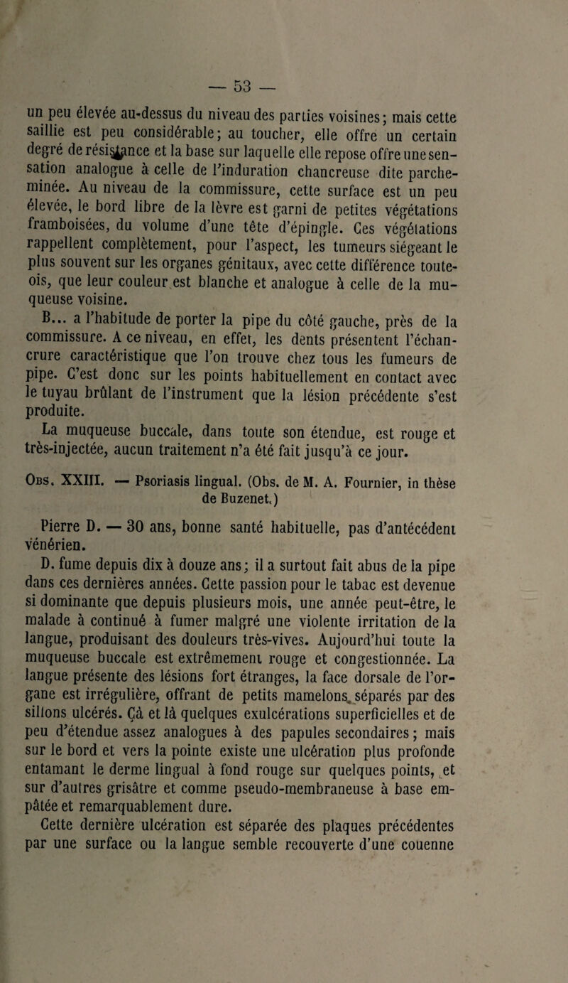 un peu élevée au-dessus du niveau des parues voisines; mais cette saillie est peu considérable; au toucher, elle offre un certain degré de résignée et la base sur laquelle elle repose offre une sen¬ sation analogue à celle de l'induration chancreuse dite parche¬ minée. Au niveau de la commissure, cette surface est un peu élevée, le bord libre de la lèvre est garni de petites végétations framboisées, du volume d’une tête d’épingle. Ces végétations rappellent complètement, pour l’aspect, les tumeurs siégeant le plus souvent sur les organes génitaux, avec cette différence toute- ois, que leur couleur est blanche et analogue à celle de la mu¬ queuse voisine. B... a l’habitude de porter la pipe du côté gauche, près de la commissure. A ce niveau, en effet, les dents présentent l’échan¬ crure caractéristique que l’on trouve chez tous les fumeurs de pipe. C’est donc sur les points habituellement en contact avec le tuyau brûlant de l’instrument que la lésion précédente s’est produite. La muqueuse buccale, dans toute son étendue, est rouge et très-injectée, aucun traitement n’a été fait jusqu’à ce jour. Obs, XXIII. — Psoriasis lingual. (Obs. de M. A. Fournier, in thèse de Buzenet.) Pierre D. — 30 ans, bonne santé habituelle, pas d’antécédent vénérien. D. fume depuis dix à douze ans; il a surtout fait abus de la pipe dans ces dernières années. Cette passion pour le tabac est devenue si dominante que depuis plusieurs mois, une année peut-être, le malade à continué à fumer malgré une violente irritation de la langue, produisant des douleurs très-vives. Aujourd’hui toute la muqueuse buccale est extrêmement rouge et congestionnée. La langue présente des lésions fort étranges, la face dorsale de l’or¬ gane est irrégulière, offrant de petits mamelons, séparés par des sillons ulcérés. Çà et là quelques exulcérations superficielles et de peu d'étendue assez analogues à des papules secondaires ; mais sur le bord et vers la pointe existe une ulcération plus profonde entamant le derme lingual à fond rouge sur quelques points, et sur d’autres grisâtre et comme pseudo-membraneuse à base em¬ pâtée et remarquablement dure. Cette dernière ulcération est séparée des plaques précédentes par une surface ou la langue semble recouverte d’une couenne