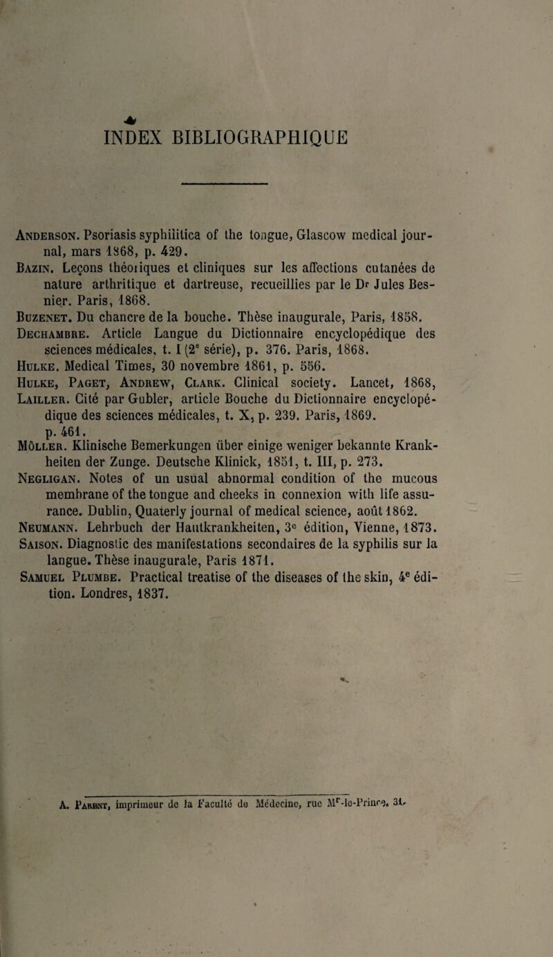 INDEX BIBLIOGRAPHIQUE Anderson. Psoriasis syphiiitica of the longue, Glascow medical jour¬ nal, mars 1868, p. 429. Bazin, Leçons théoiiques et cliniques sur les affections cutanées de nature arthritique et dartreuse, recueillies par le Dr Jules Bes- nier. Paris, 1868. Buzenet. Du chancre de la bouche. Thèse inaugurale, Paris, 1858. Dechambre. Article Langue du Dictionnaire encyclopédique des sciences médicales, 1.1 (2e série), p. 376. Paris, 1868. Hulke. Medical Times, 30 novembre 1861, p. 556. Hulke, Paget, Andrew, Clark. Clinical society. Lancet, 1868, Lailler. Cité par Gubler, article Bouche du Dictionnaire encyclopé¬ dique des sciences médicales, t. X, p. 239. Paris, 1869. p. 461. Môller. Klinische Bemerkungen über einige weniger bekannte Krank- heiten der Zunge. Deutsche Klinick, 1851, t. III, p. 273. Negligan. Notes of un usual abnormal condition of the mucous membrane of the tongue and clieeks in connexion with life assu¬ rance. Dublin, Quaterly journal of medical science, août 1862. Neumann. Lehrbuch der Hautkrankheiten, 3e édition, Vienne, 1873. Saison. Diagnostic des manifestations secondaires de la syphilis sur la langue. Thèse inaugurale, Paris 1871. Samuel Plumbe. Practical treatise of the diseases of the skin, 4e édi¬ tion. Londres, 1837. A. Parent, imprimeur de la Faculté do Médecine, rue Mr-le-Prince. 31 r