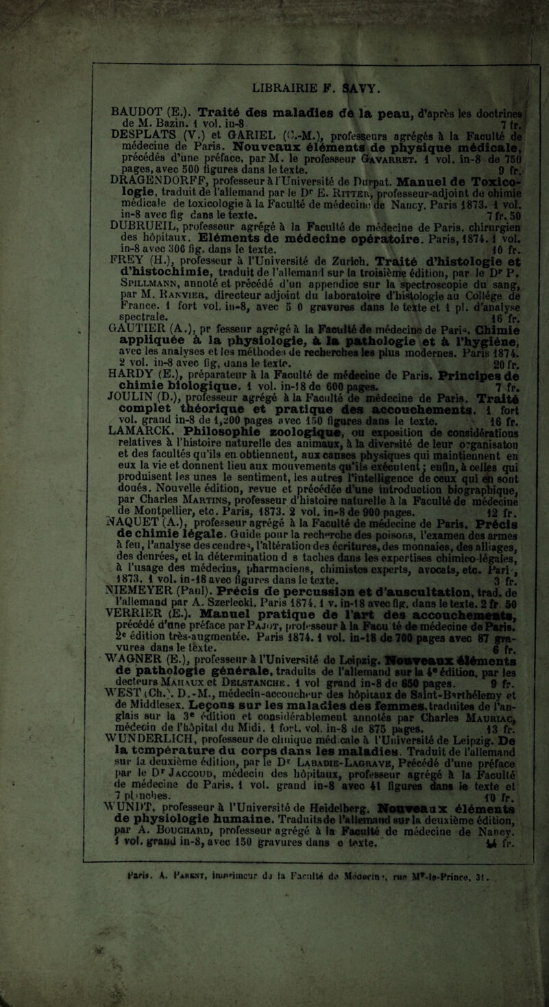 LIBRAIRIE F. SAVY. BAUDOT (E.). Traité des maladies de la peau, d’après les doctrines de M. Bazin. 1 vol. in-8 7 fr. DESPLATS (V.) et GARIEL (O.-M.), professeurs agrégés à la Faculté de médecine de Paris. Nouveaux éléments de physique médicale, précédés d’une préface, parM. le professeur Gavarret. 1 vol. in-8 de 750 pages, avec 500 figures dans le texte. 9 fr. DRAGENDORFF, professeur à l'Université de Durpat. Manuel de Toxico¬ logie, traduit de l’allemand par le Dr E. Ritter, professeur-adjoint de chimie médicale de toxicologie à la Faculté de médecine de Nancy. Paris 1873. 1 vol. in-8 avec fig dans le texte. 7 fr. 50 DUBRUEIL, professeur agrégé à la Faculté de médecine de Paris, chirurgien des hôpitaux. Eléments de médecine opératoire. Paris, 1874.1 vol. in-8 avec 300 fig. dans le texte. 10 fr. FREY (H.), professeur à l’Université de Zurich. Traité d’histologie et d’histochimie, traduit de l’allemand sur la troisième édition, par le Dr P. Spillmann, annoté et précédé d’un appendice sur la spectroscopie du sang, par M. Ranvier, directeur adjoint du laboratoire d’histologie au Collège de France, t fort vol. in-8, avec 5 0 gravures daus le texte et 1 pl. d’analyse spectrale. 16 fP. GAUTIER (A.), pr fesseur agrégé à la Faculté de médecine de Pari*. Chimie appliquée à. la physiologie, à. la pathologie et & l’hygiéne, avec les analyses et les méthodes de recherches les plus modernes. Paris 1874. 2 vol. in-8 avec fig, dans le texte. 20 fr. HARDY (E.), préparateur à la Faculté de médecine de Paris. Principes de chimie biologique, i vol. in-î8dc 600 pages. 7 fr. JOULIN (D.), professeur agrégé à la Faculté de médecine de Paris. Traité complet théorique et pratique des accouchements. 1 fort vol. grand in-8 de 1,200 pages avec 150 figures dans le texte. 16 fr. LAMARCK. Philosophie zoologique, ou exposition de considérations relatives à l’histoire naturelle des animaux, à la diversité de leur o?ganisaton et des facultés qu’ils en obtiennent, aux causes physiques qui maintiennent en eux la vie et donnent lieu aux mouvements qu'ils exécutent : enfin, à celles qui produisent les unes le sentiment, les autres l’intelligence de ceux qui en sont doués. Nouvelle édition, revue et précédée d’une introduction biographique, par Charles Martins, professeur d’histoire naturelle à la Faculté de médecine de Montpellier, etc. Paris, 1873. 2 vol. in-8 de 900 pages. 12 fr. NAQUET (A.), professeur agrégé à la Faculté de médecine de Paris. Précis de chimie légale. Guide pour la recherche des poisons, l’examen des armes 6 feu, l'analyse des cendre*, l’altération des écritures, des monnaies, des alliages, des denrées, et la détermination d s taches dans les expertises chimieo-légales, à l’usage des médecins, pharmaciens, chimistes experts, avocats, etc. Pari , 1873. 1 vol. in-18 avec figures dans le texte. 3 fr. NIEMEYER (Paul). Précis de percussion et d’auscultation, trad. de l’allemand par A. Szerlecki. Paris 1874.1 v. in-18 avec fig. dans le texte. 2 fr 50 VERRIER (E.). Manuel pratique de l’art des accouchements, précédé d’une préface par Pajot, professeur à la Faeu té de médecine de Paris. 2e édition très-augmentée. Paris 1874. i vol. in-18 de 700 pages avec 87 gra¬ vures dans le texte. 6 fr. WAGNER (E.), professeur à l’Université do Leipzig. Nouveaux éléments de pathologie générale, traduits de l’allemand sur la 4* édition, parles decteurs Maiiaux et Delstanche. 1 vol grand in-8 de 650 pages. 9 f-. \\ ESI’ (Ch.). D.-M., médecin-accoucheur des hôpitaux de Saint-Bsrlhélemy et de Middlesex. Leçons sur les maladies des femmes,traduites de l’an¬ glais sur la 3e édition et considérablement annotés par Charles Mauriac, médecin de l’hôpital du Midi. 1 fort. vol. in-8 de 875 pages. 13 fr. WUNDERLICH, professeur de clinique médicale k l’Université de Leipzig. De la température du corps dans les maladies. Traduit de l’allemand sur la deuxième édition, par le Dr Labadie-Lagrave, Précédé d’une préface par le Dr Jaccoud, médecin des hôpitaux, professeur agrégé k la Faculté île médecine de Paris. 1 vol. grand in-8 avec 41 figures dans le texte et 7 plmches. l'O fr> WUNRT, professeur à l’Université de Heidelberg. Nouveaux éléments de physiologie humaine. Traduitsde l’allemand sur la deuxième édition, par A. Bouchard, professeur agrégé à la Faculté de médecine de Nancy. i vol. grand in-8, avec 150 gravures dans o texte. fr. Paris. A. Parent, imprimeur do la Faculté d,? MctOerin •, rur» M*-le-Prince, 3t.