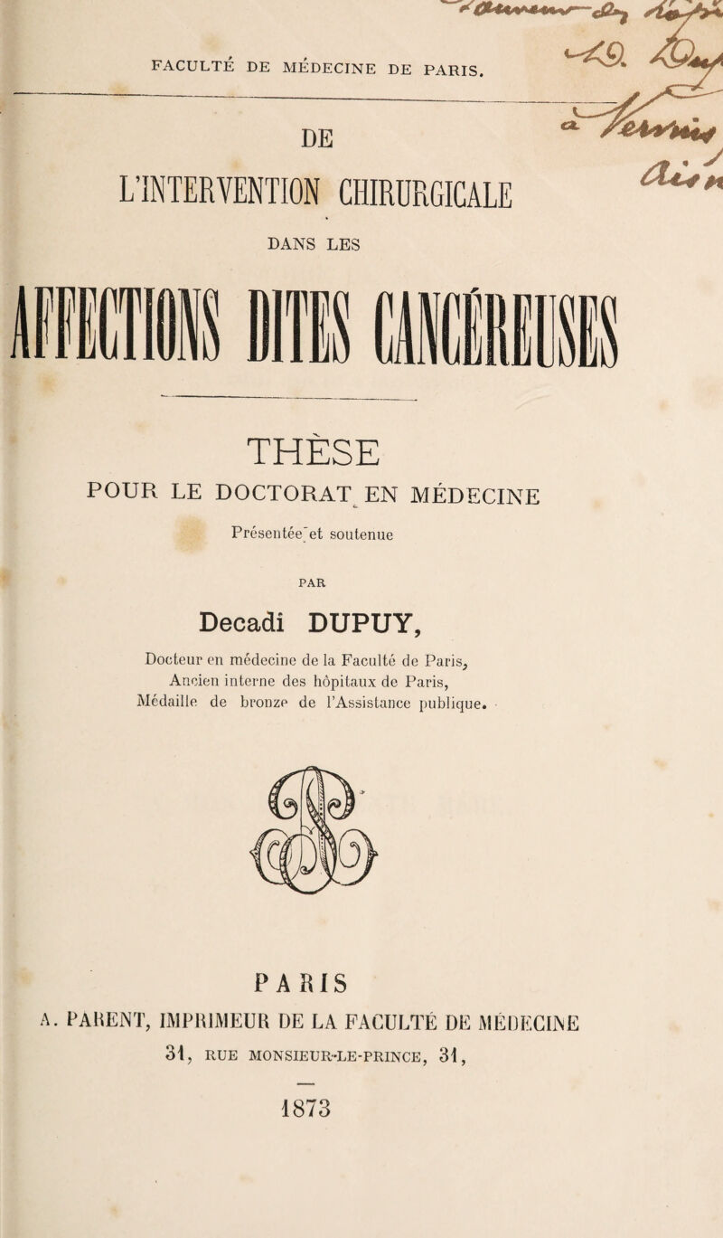 DANS LES THÈSE POUR LE DOCTORAT EN MÉDECINE & Présentée'et soutenue PAR Décadi DUPUY, Docteur en médecine de la Faculté de Paris, Ancien interne des hôpitaux de Paris, Médaille de bronze de l’Assistance publique. PARIS A. PAMENT, IMPRIMEUR DE LA FACULTÉ DE MÉDECINE 31, RUE MONSIEUR-LE-PRINCE, 31, 1873 SV