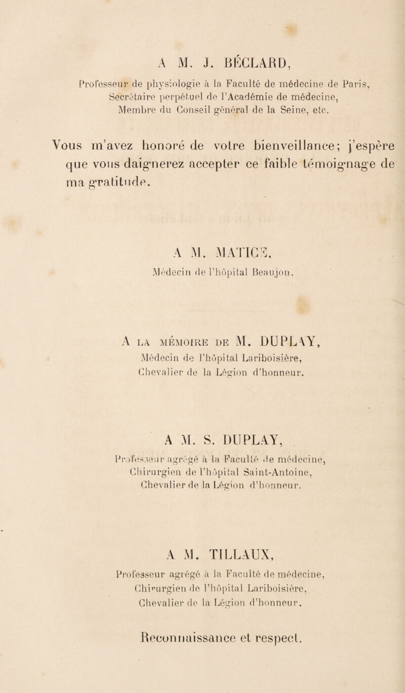 A M. J. BÉCLARD, Professeur de physiologie à la Faculté de médecine de Paris, Secrétaire perpétuel de l’Académie de médecine, Membre du Conseil général de la Seine, etc. eus m’avez honoré de voire bienveillance; j’espère que vous daigmerez accepter ce faible témoig*nag,e de ma gratitude. A M. MATICS, Médecin de l’hôpital Beaujon. A LA MÉMOIRE DE M. DUPL\Y, Médecin de l’hôpital Lariboisière, Chevalier de la Légion d’honneur. A M. S. DU PLAY, Professeur agrégé à la Faculté de médecine, Chirurgien de l’hôpital Saint-Antoine, Chevalier de la Léorion d’honneur. A M. TI LL AUX, Professeur agrégé à la Faculté de médecine, Chirurgien de l’hôpital Lariboisière, Chevalier de la Légion d’honneur. Reconnaissance et respect.