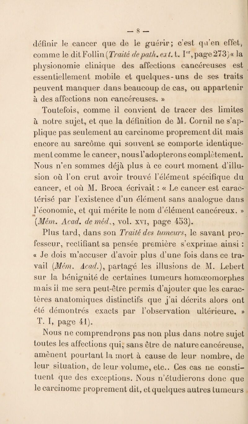 définir le cancer que de le guérir; c’est qu’en effet, comme le ditFollin(Traité depatluextA. Ier, page273) « la physionomie clinique des affections cancéreuses est essentiellement mobile et quelques-uns de ses traits peuvent manquer dans beaucoup de cas, ou appartenir à des affections non cancéreuses. » Toutefois, comme il convient de tracer des limites à notre sujet, et que la définition de M. Cornil ne s’ap¬ plique pas seulement au carcinome proprement dit mais encore au sarcome qui souvent se comporte identique¬ ment comme le cancer, nous l’adopterons complètement. Nous n’en sommes déjà plus à ce court moment d’illu¬ sion où l’on crut avoir trouvé l’élément spécifique du cancer, et où M. Broca écrivait : « Le cancer est carac¬ térisé par l’existence d’un élément sans analogue dans l’économie, et qui mérite le nom d’élément cancéreux. » (31 ém. Acad. de médvol. xvi, pag^e 453). Plus tard, dans son Traité des tumeurs, le savant pro¬ fesseur, rectifiant sa pensée première s’exprime ainsi : « Je dois m’accuser d’avoir plus d’une fois dans ce tra¬ vail (.Mém. Acad.), partagé les illusions de M. Lehert sur la bénignité de certaines tumeurs homœomorphes mais il me sera peut-être permis d’ajouter que les carac¬ tères anatomiques distinctifs que j’ai décrits alors ont été démontrés exacts par l’observation ultérieure. » T. I, page 41). Nous ne comprendrons pas non plus dans notre sujet toutes les affections qui, sans être de nature cancéreuse, amènent pourtant la mort à cause de leur nombre, de leur situation, de leur volume, etc.. Ces cas ne consti¬ tuent que des exceptions. Nous n’étudierons donc que le carcinome proprement dit, et quelques autres tumeurs