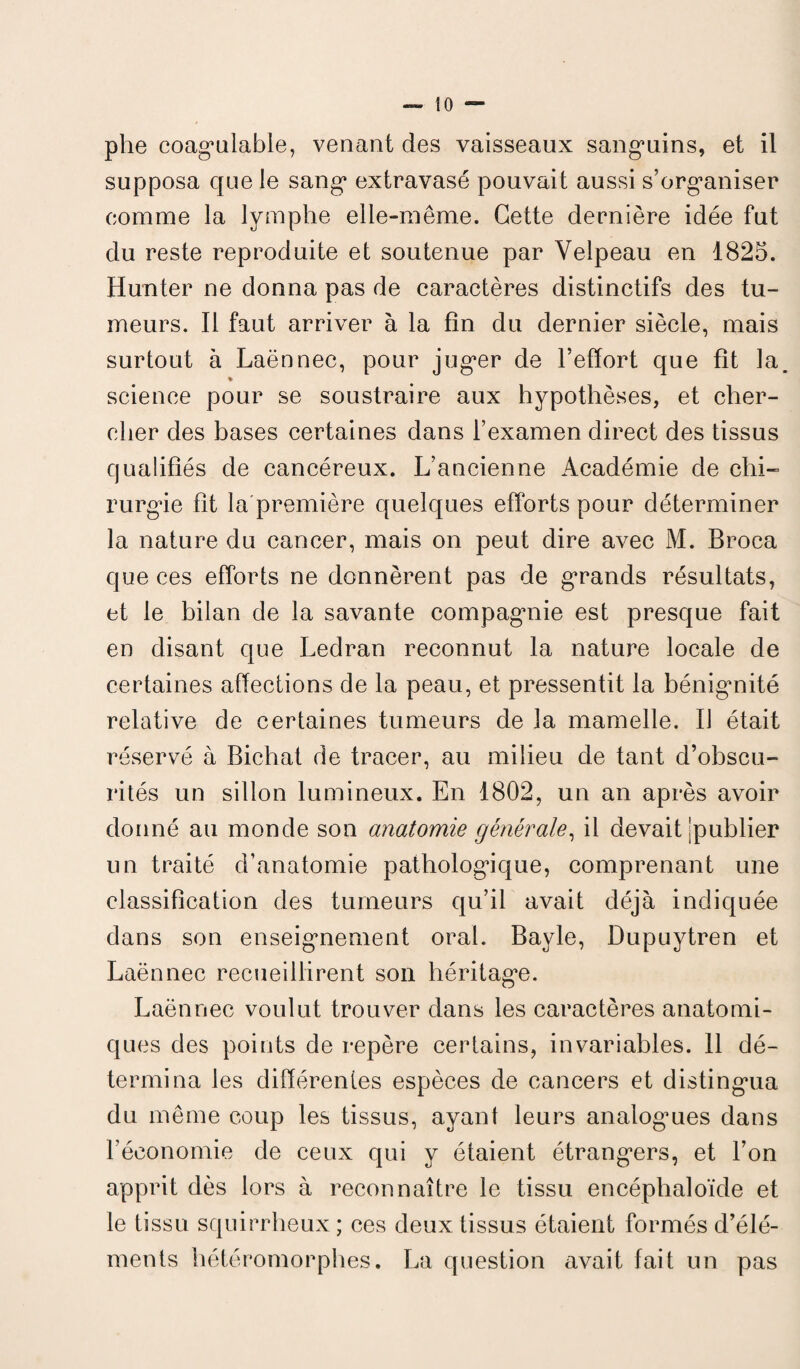 phe coagulable, venant des vaisseaux sanguins, et il supposa que le sang extravasé pouvait aussi s’organiser comme la lymphe elle-même. Cette dernière idée fut du reste reproduite et soutenue par Velpeau en 1825. Hun ter ne donna pas de caractères distinctifs des tu¬ meurs. Il faut arriver à la fin du dernier siècle, mais surtout à Laënnec, pour juger de l’effort que fit la % science pour se soustraire aux hypothèses, et cher¬ cher des bases certaines dans l’examen direct des tissus qualifiés de cancéreux. L’ancienne Académie de chi¬ rurgie fit la première quelques efforts pour déterminer la nature du cancer, mais on peut dire avec M. Broca que ces efforts ne donnèrent pas de grands résultats, et le bilan de la savante compagnie est presque fait en disant que Ledran reconnut la nature locale de certaines affections de la peau, et pressentit la bénignité relative de certaines tumeurs de la mamelle. Il était réservé à Bicliat de tracer, au milieu de tant d’obscu¬ rités un sillon lumineux. En 1802, un an après avoir donné au monde son anatomie générale, il devait jpublier un traité d’anatomie pathologique, comprenant une classification des tumeurs qu’il avait déjà indiquée dans son enseignement oral. Bayle, Dupuytren et Laënnec recueillirent son héritage. Laënnec voulut trouver dans les caractères anatomi¬ ques des points de repère certains, invariables. 11 dé¬ termina les différentes espèces de cancers et distingua du même coup les tissus, ayant leurs analogues dans l’économie de ceux qui y étaient étrangers, et l’on apprit dès lors à reconnaître le tissu encéplialoïde et le tissu squirrheux ; ces deux tissus étaient formés d’élé¬ ments hétéromorphes. La question avait fait un pas