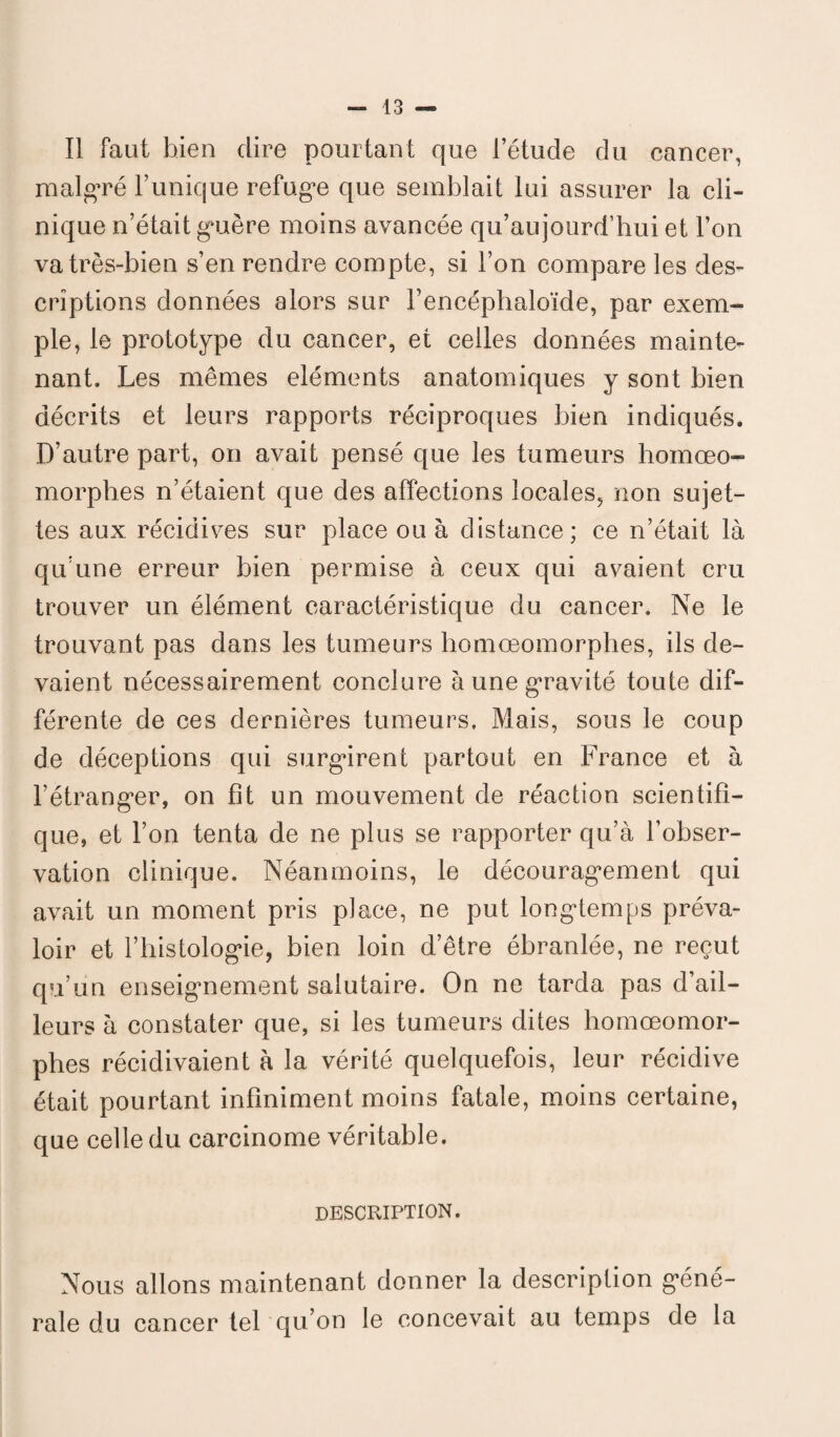 Il faut bien dire pourtant que l’étude du cancer, malgré Tunique refuge que semblait lui assurer la cli¬ nique n’était guère moins avancée qu’aujourd’hui et l’on va très-bien s’en rendre compte, si Ton compare les des¬ criptions données alors sur Tencéphaloïde, par exem¬ ple, le prototype du cancer, et celles données mainte¬ nant. Les mêmes éléments anatomiques y sont bien décrits et leurs rapports réciproques bien indiqués. D’autre part, on avait pensé que les tumeurs homœo- morphes n’étaient que des affections locales, non sujet¬ tes aux récidives sur place ou à distance; ce n’était là qu’une erreur bien permise à ceux qui avaient cru trouver un élément caractéristique du cancer. Ne le trouvant pas dans les tumeurs homœomorphes, ils de¬ vaient nécessairement conclure à une gravité toute dif¬ férente de ces dernières tumeurs. Mais, sous le coup de déceptions qui surgirent partout en France et à l’étranger, on fit un mouvement de réaction scientifi¬ que, et Ton tenta de ne plus se rapporter qu’à l’obser¬ vation clinique. Néanmoins, le découragement qui avait un moment pris place, ne put longtemps préva¬ loir et l’histologie, bien loin d’être ébranlée, ne reçut qu’un enseignement salutaire. On ne tarda pas d’ail¬ leurs à constater que, si les tumeurs dites homœomor¬ phes récidivaient à la vérité quelquefois, leur récidive était pourtant infiniment moins fatale, moins certaine, que celle du carcinome véritable. DESCRIPTION. Nous allons maintenant donner la description géné¬ rale du cancer tel qu’on le concevait au temps de la