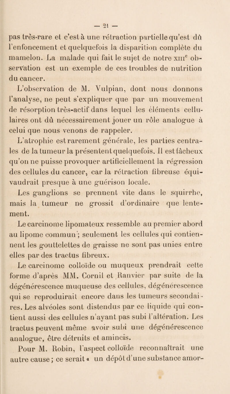 pas très-rare et c’est à une rétraction partielle qu’est dû renfoncement et quelquefois la disparition complète du mamelon. La malade qui fait le sujet de notre xme ob¬ servation est un exemple de ces troubles de nutrition du cancer. L’observation de M. Vulpian, dont nous donnons l’analyse, ne peut s’expliquer que par un mouvement de résorption très-actif dans lequel les éléments cellu¬ laires ont dû nécessairement jouer un rôle analogme à celui que nous venons de rappeler. L’atrophie est rarement générale, les parties centra¬ les de la tumeur la présentent quelquefois. Il est fâcheux qu’on ne puisse provoquer artificiellement la régression des cellules du cancer, car la rétraction fibreuse équi¬ vaudrait presque à une guérison locale. Les ganglions se prennent vite dans le squirrhe, mais la tumeur ne gTossit d’ordinaire que lente¬ ment. Le carcinome lipomateux ressemble au premier abord au lipome commun'; seulement les cellules qui contien¬ nent les gouttelettes de graisse ne sont pas unies entre elles par des traetus fibreux. Le carcinome colloïde ou muqueux prendrait cette forme d’après MM. Cornil et Ranvier par suite de la dégénérescence muqueuse des cellules, dégénérescence qui se reproduirait encore dans les tumeurs secondai¬ res. Les alvéoles sont distendus par ce liquide qui con¬ tient aussi des cellules n’ayant pas subi l’altération. Les traetus peuvent même avoir subi une dégénérescence analogue, être détruits et amincis. Pour M. Robin, l’aspect colloïde reconnaîtrait une autre cause ; ce serait « un dépôt d’une substance amor-