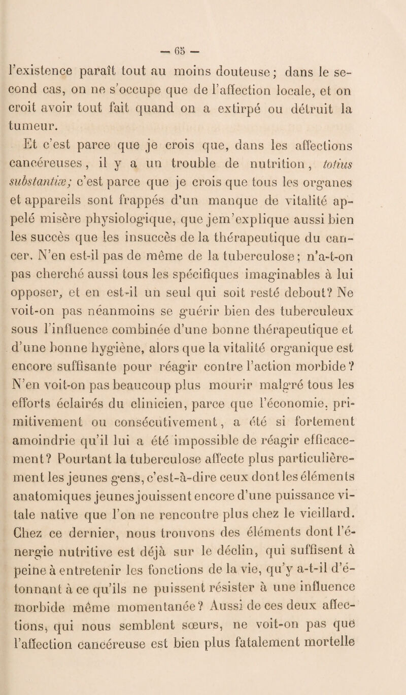 l’existence paraît tout au moins douteuse; dans le se¬ cond cas, on ne s’occupe que de l’affection locale, et on croit avoir tout fait quand on a extirpé ou détruit la tumeur. Et c’est parce que je crois que, dans les affections cancéreuses, il y a un trouble de nutrition, tolius substantiæ; c’est parce que je crois que tous les organes et appareils sont frappés d’un manque de vitalité ap¬ pelé misère physiologique, que jem’explique aussi bien les succès que les insuccès de la thérapeutique du can¬ cer, N’en est-il pas de même de la tuberculose; n’a-t-on pas cherché aussi tous les spécifiques imaginables à lui opposer, et en est-il un seul qui soit resté debout? Ne voit-on pas néanmoins se guérir bien des tuberculeux sous l influence combinée d’une bonne thérapeutique et d’une bonne hygiène, alors que la vitalité organique est encore suffisante pour réagir contre Faction morbide ? N’en voit-on pas beaucoup plus mourir malgré tous les efforts éclairés du clinicien, parce que l’économie, pri¬ mitivement ou consécutivement, a été si fortement amoindrie qu’il lui a été impossible de réagir efficace¬ ment? Pourtant la tuberculose affecte plus particulière¬ ment les jeunes gens, c’est-à-dire ceux dont les éléments anatomiques jeunes jouissent encore d’une puissance vi¬ tale native que l’on ne rencontre plus chez le vieillard. Chez ce dernier, nous trouvons des éléments dont l’é¬ nergie nutritive est déjà sur le déclin, qui suffisent à peine à entretenir les fonctions de la vie, qu’y a-t-il d’é- tonnant à ce qu’ils ne puissent résister à une influence tnorbide même momentanée? Aussi de ces deux affec¬ tions^ qui nous semblent sœurs, ne voit-on pas que l’affection cancéreuse est bien plus fatalement mortelle