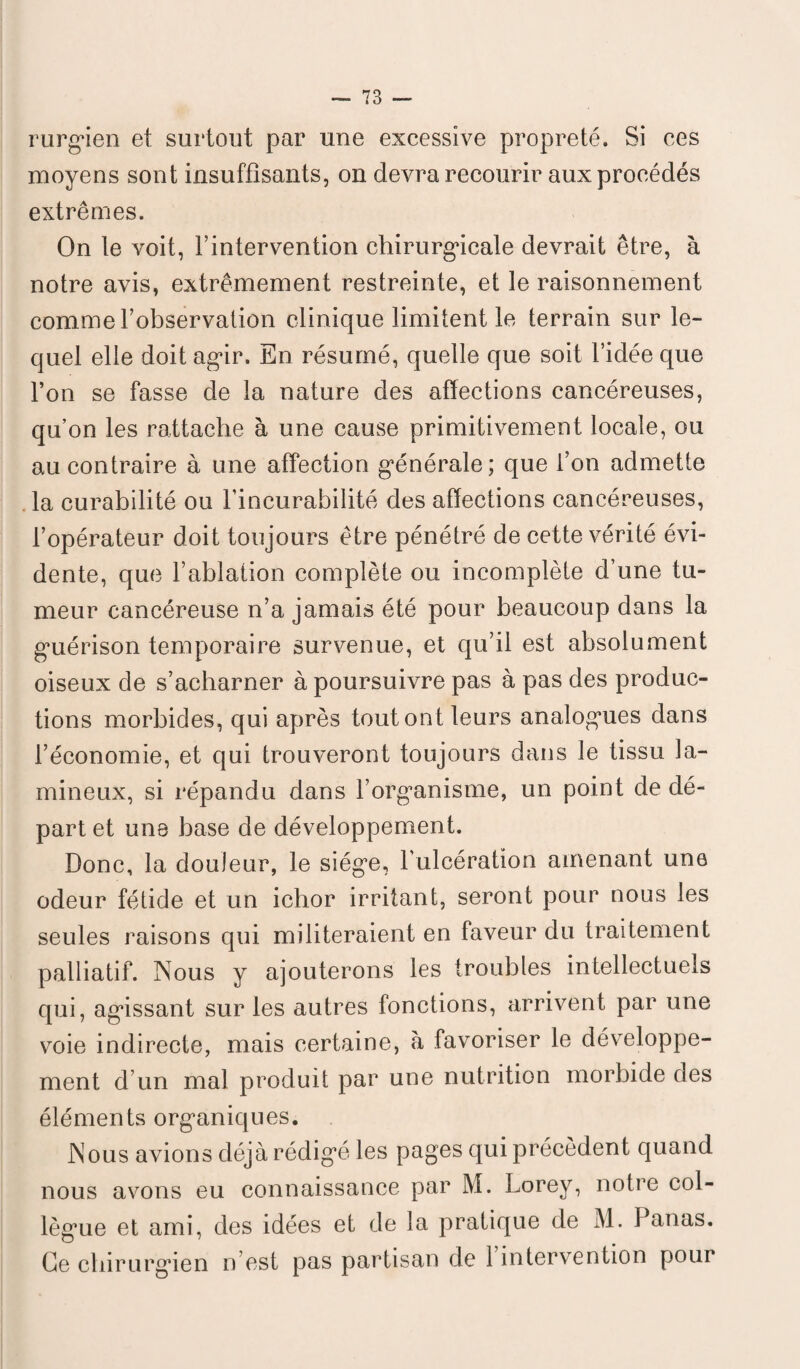 rurgien et surtout par une excessive propreté. Si ces moyens sont insuffisants, on devra recourir aux procédés extrêmes. On le voit, l’intervention chirurgicale devrait être, à notre avis, extrêmement restreinte, et le raisonnement comme l’observation clinique limitent le terrain sur le¬ quel elle doit agir. En résumé, quelle que soit l’idée que l’on se fasse de la nature des affections cancéreuses, qu’on les rattache à une cause primitivement locale, ou au contraire à une affection générale; que l’on admette la curabilité ou l’incurabilité des affections cancéreuses, l’opérateur doit toujours être pénétré de cette vérité évi¬ dente, que l’ablation complète ou incomplète d’une tu¬ meur cancéreuse n’a jamais été pour beaucoup dans la guérison temporaire survenue, et qu’il est absolument oiseux de s’acharner à poursuivre pas à pas des produc¬ tions morbides, qui après tout ont leurs analogues dans l’économie, et qui trouveront toujours dans le tissu 1 a- mineux, si répandu dans l’organisme, un point de dé¬ part et une base de développement. Donc, la douleur, le siège, l’ulcération amenant une odeur fétide et un ichor irritant, seront pour nous les seules raisons qui militeraient en faveur du traitement palliatif. Nous y ajouterons les troubles intellectuels qui, agissant sur les autres fonctions, arrivent par une voie indirecte, mais certaine, à favoriser le développe¬ ment d’un mal produit par une nutrition morbide des éléments organiques. Nous avions déjà rédigé les pages qui précèdent quand nous avons eu connaissance par M. Lorey, notre col¬ lègue et ami, des idées et de la pratique de M. Panas. Ce chirurgien n’est pas partisan de 1 intervention pour