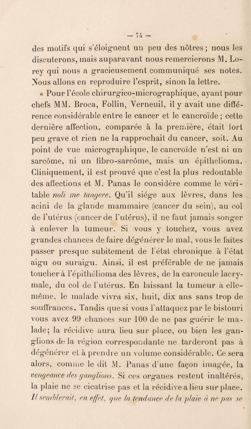 des motifs qui s’éloignent un peu des nôtres ; nous les discuterons, mais auparavant nous remercierons M. Lo- rey qui nous a gracieusement communiqué ses notes. Nous allons en reproduire l’esprit, sinon la lettre. « Pour l’école chirurgico-micrographique, ayant pour chefs MM. Broca, Follin, Verneuil, il y avait une diffé¬ rence considérable entre le cancer et le cancroïde; cette dernière affection, comparée à la première, était fort peu grave et rien ne la rapprochait du cancer, soit. Au point de vue micrographique, le cancroïde n’est ni un sarcome, ni un fibro-sarcôme, mais un épithelioma. Cliniquement, il est prouvé que c’est la plus redoutable des affections et M. Panas le considère comme le véri¬ table noli me tangere. Qu’il siège aux lèvres, dans les acini de la glande mammaire (cancer du sein), au col de l’utérus (cancer de l’utérus), il ne faut jamais songer à enlever la tumeur. Si vous y touchez, vous avez grandes chances de faire dégénérer le mal, vous le faites passer presque subitement de l état chronique à l’état aigu ou suraigu. Ainsi, il est préférable de ne jamais touchera l’épithélioma des lèvres, de la caroncule lacry¬ male, du col de l’utérus. En laissant la tumeur a elle- même. le malade vivra six, huit, dix ans sans trop de souffrances. Tandis que si vous l'attaquez par le bistouri vous avez 99 chances sur 100 de ne pas guérir le ma¬ lade; la récidive aura lieu sur place, ou bien les gan¬ glions de la région correspondante ne tarderont pas à dégénérer et à prendre un volume considérable. Ce sera alors, comme le dit M. Panas d’une façon imagée, la vengeance des ganglions. Si ces organes restent inaltérés, la plaie ne se cicatrise pas et la récidive a lieu surplace.