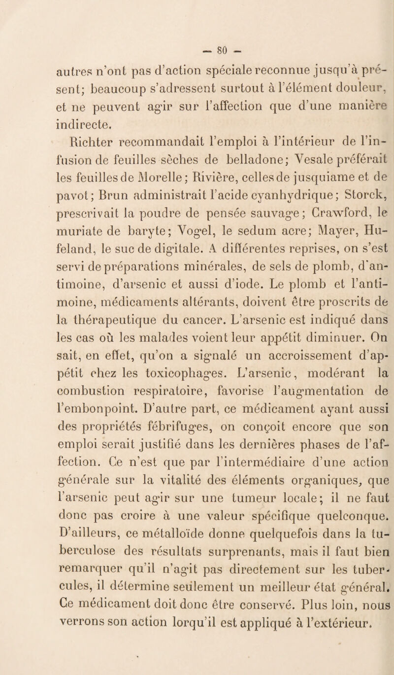 autres n’ont pas d’action spéciale reconnue jusqu’à pré¬ sent; beaucoup s’adressent surtout à l’élément douleur, et ne peuvent agir sur l’affection que d’une manière indirecte. Richter recommandait l’emploi à l’intérieur de l’in¬ fusion de feuilles sèches de belladone; Yesale préférait les feuilles de Morelle ; Rivière, celles de jusquiame et de pavot; Rrun administrait l’acide cyanhydrique; Storck, prescrivait la poudre de pensée sauvage; Crawford, le muriate de baryte; Yogel, le sedum acre; Mayer, Hu- feland, le suc de digitale. A différentes reprises, on s’est servi de préparations minérales, de sels de plomb, d'an¬ timoine, d’arsenic et aussi d’iode. Le plomb et l’anti¬ moine, médicaments altérants, doivent être proscrits de la thérapeutique du cancer. L’arsenic est indiqué dans les cas où les malades voient leur appétit diminuer. On sait, en effet, qu’on a sigmalé un accroissement d’ap¬ pétit chez les toxieopliages. L’arsenic, modérant la combustion respiratoire, favorise l’augmentation de l’embonpoint. D’autre part, ce médicament ayant aussi des propriétés fébrifuges, on conçoit encore que son emploi serait justifié dans les dernières phases de l’af¬ fection. Ce n’est que par l’intermédiaire d’une action générale sur la vitalité des éléments organiques, que l’arsenic peut agir sur une tumeur locale; il ne faut donc pas croire à une valeur spécifique quelconque* D’ailleurs, ce métalloïde donne quelquefois dans la tu¬ berculose des résultats surprenants, mais il faut bien remarquer qu’il n’agit pas directement sur les tuber¬ cules, il détermine seulement un meilleur état général. Ce médicament doit donc être conservé. Plus loin, nous verrons son action lorqu’il est appliqué à l’extérieur.