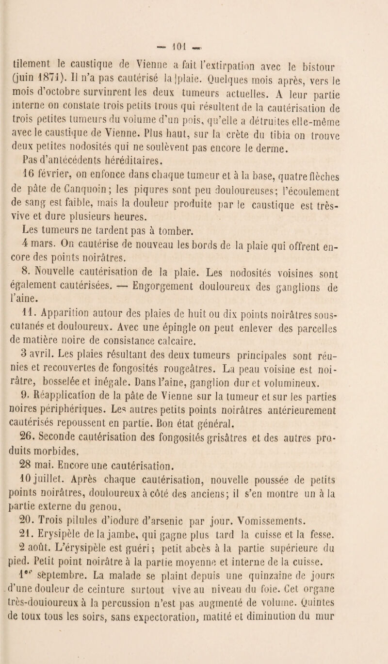 tilement le caustique de Vienne a fait l’extirpation avec le bistour (juin 1871). 11 n a pas cautérisé la jplaie. Quelques mois après, vers le mois d’octobre survinrent les deux tumeurs actuelles. A leur partie interne on constate trois petits trous qui résultent de la cautérisation de trois petites tumeurs du volume d’un pois, qu’elle a détruites elle-même avec le caustique de Vienne. Plus haut, sur la crête du tibia on trouve deux petites nodosités qui ne soulèvent pas encore le derme. Pas d’antécédents héréditaires. 16 février, on enfonce dans chaque tumeur et à la base, quatre flèches de pâte deCanquoin; les piqûres sont peu douloureuses; l’écoulement de sang est faible, mais la douleur produite par le caustique est très- vive et dure plusieurs heures. Les tumeurs ne tardent pas à tomber. 4 mars. On cautérise de nouveau les bords de la plaie qui offrent en¬ core des points noirâtres. 8. Nouvelle cautérisation de la plaie. Les nodosités voisines sont également cautérisées. — Engorgement douloureux des ganglions de l’aine. 11. Apparition autour des plaies de huit ou dix points noirâtres sous- cutanés et douloureux. Avec une épingle on peut enlever des parcelles de matière noire de consistance calcaire. 3 avril. Les plaies résultant des deux tumeurs principales sont réu¬ nies et recouvertes de fongosités rougeâtres. La peau voisine est noi¬ râtre, bosselée et inégale. Dans Paine, ganglion dur et volumineux. 9. Réapplication de la pâte de Vienne sur la tumeur et sur les parties noires périphériques. Les autres petits points noirâtres antérieurement cautérisés repoussent en partie. Bon état général. 26. Seconde cautérisation des fongosités grisâtres et des autres pro¬ duits morbides. 28 mai. Encore une cautérisation. 10 juillet. Après chaque cautérisation, nouvelle poussée de petits points noirâtres, douloureux à côté des anciens; il s’en montre un à la partie externe du genou, 20. Trois pilules d’iodure d’arsenic par jour. Vomissements. 21. Erysipèle delà jambe, qui gagne plus tard la cuisse et la fesse. 2 août. L’érysipèle est guéri; petit abcès à la partie supérieure du pied. Petit point noirâtre à la partie moyenne et interne de la cuisse. let‘ septembre. La malade se plaint depuis une quinzaine de jours d’une douleur de ceinture surtout vive au niveau du foie. Cet organe très-douioureux à la percussion n’est pas augmenté de volume. Quintes de toux tous les soirs, sans expectoration, matité et diminution du mur