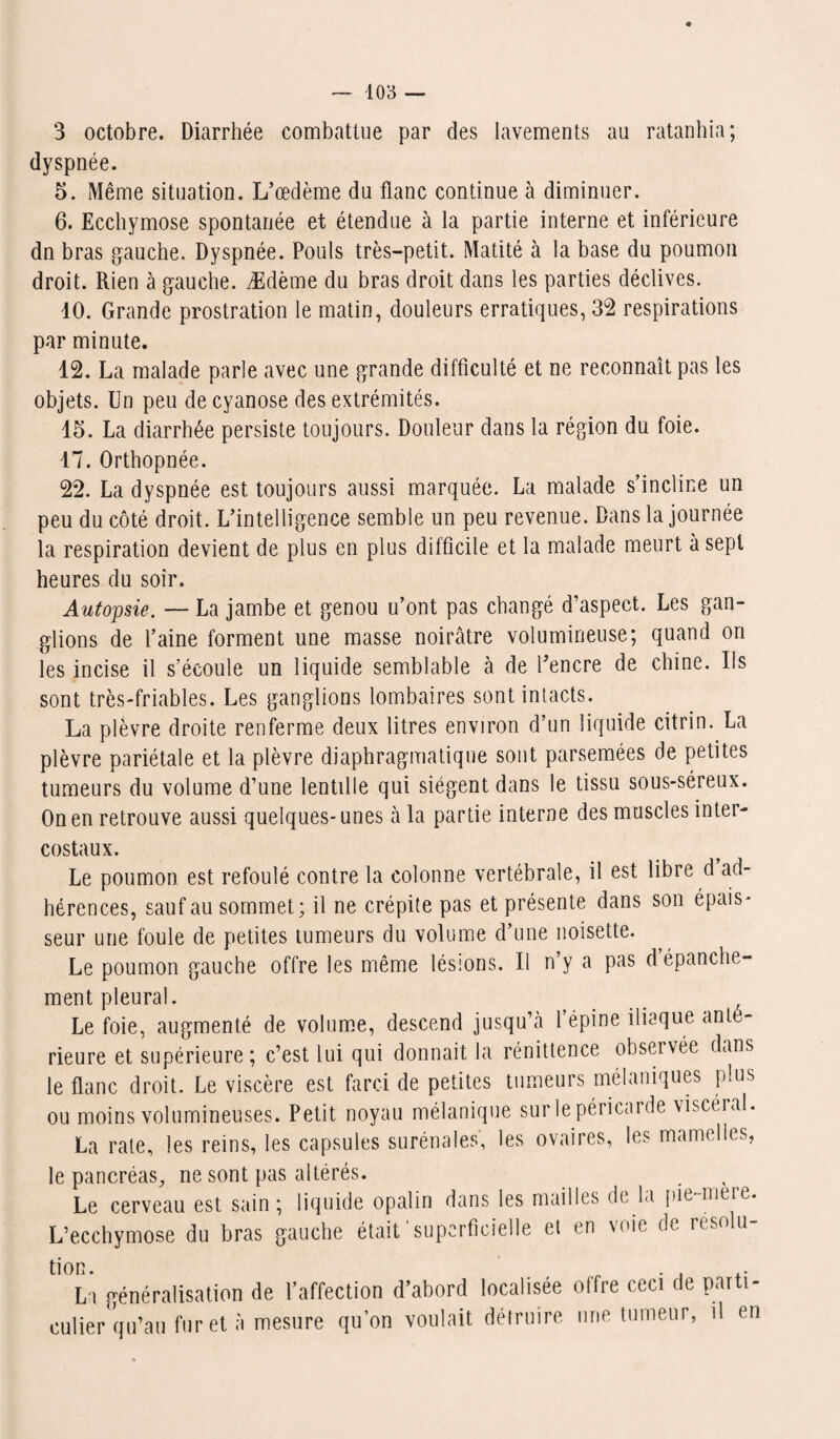 3 octobre. Diarrhée combattue par des lavements au ratanhia ; dyspnée. 5. Même situation. L’œdème du flanc continue à diminuer. 6. Ecchymose spontanée et étendue à la partie interne et inférieure dn bras gauche. Dyspnée. Pouls très-petit. Matité à la base du poumon droit. Rien à gauche. Ædème du bras droit dans les parties déclives. 10. Grande prostration le matin, douleurs erratiques, 32 respirations par minute. 12. La malade parle avec une grande difficulté et ne reconnaît pas les objets. Un peu de cyanose des extrémités. 15. La diarrhée persiste toujours. Douleur dans la région du foie. 17. Orthopnée. 22. La dyspnée est toujours aussi marquée. La malade s’incline un peu du côté droit. L’intelligence semble un peu revenue. Dans la journée la respiration devient de plus en plus difficile et la malade meurt à sept heures du soir. Autopsie. — La jambe et genou u’ont pas changé d’aspect. Les gan¬ glions de l’aine forment une masse noirâtre volumineuse; quand on les incise il s’écoule un liquide semblable à de l’encre de chine. Us sont très-friables. Les ganglions lombaires sont intacts. La plèvre droite renferme deux litres environ d’un liquide citrin. La plèvre pariétale et la plèvre diaphragmatique sont parsemées de petites tumeurs du volume d’une lentille qui siègent dans le tissu sous-séreux. On en retrouve aussi quelques- unes à la partie interne des muscles inter¬ costaux. Le poumon est refoulé contre la colonne vertébrale, il est libre d ad¬ hérences, sauf au sommet; il ne crépite pas et présente dans son épais¬ seur une foule de petites tumeurs du volume d’une noisette. Le poumon gauche offre les même lésions. Il n y a pas d épanche¬ ment pleural. Le foie, augmenté de volume, descend jusqu’à 1 épine iliaque ante¬ rieure et supérieure; c’est lui qui donnait la rénittence observée dans le flanc droit. Le viscère est farci de petites tumeurs mélaniques plus ou moins volumineuses. Petit noyau mélanique sur le péricarde viscéral. La rate, les reins, les capsules surénales', les ovaires, les mamelles, le pancréas, ne sont pas altérés. . Le cerveau est sain ; liquide opalin dans les mailles de la pie meie. L’ecchymose du bras gauche était superficielle et en voie de usolu tion. . . La généralisation de l’affection d’abord localisée offre ceci de parti¬ culier qu’au fur et à mesure qu’on voulait détruire une tumeur, il en