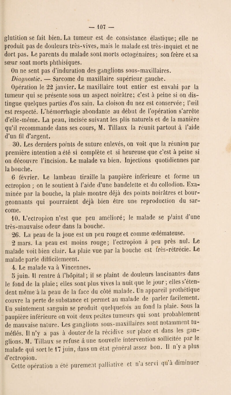 glutition se fait bien. La tumeur est de consistance élastique; elle ne produit pas de douleurs très-vives, mais le malade est très-inquiet et ne dort pas. Le parents du malade sont morts octogénaires; son frère et sa sœur sont morts phthisiques. On ne sent pas d’induration des ganglions sous-maxillaires. jDiagnostic. — Sarcome du maxillaire supérieur gauche. Opération le 22 janvier. Le maxillaire tout entier est envahi par la tumeur qui se présente sous un aspect noirâtre; c’est à peine si on dis¬ tingue quelques parties d’os sain. La cloison du nez est conservée; l’œil est respecté. L’hémorrhagie abondante au début de l’opération s’arrête d’elle-même. La peau, incisée suivant les plis naturels et de la manière qu’il recommande dans ses cours, M. Tillaux la réunit partout à l’aide d’un fil d’argent. 30. Les derniers points de suture enlevés, on voit que la réunion par première intention a été si complète et si heureuse que c’est à peine si on découvre l’incision. Le malade va bien. Injections quotidiennes par la bouche. 6 février. Le lambeau tiraille la paupière inférieure et forme un ectropion ; on le soutient à l’aide d’une bandelette et du collodion. Exa¬ minée par la bouche, la plaie, montre déjà des points noirâtres et bour¬ geonnants qui pourraient déjà bien être une reproduction du sar¬ come. 10. L’ectropion n’est que peu amélioré; le malade se plaint d’une très-mauvaise odeur dans la bouche. 26. La peau de la joue est un peu rouge et comme œdémateuse. 2 mars, Ua peau est moins rouge; l’ectropion à peu près nul. Le malade voit bien clair. La plaie vue par la bouche est très-rétrécie. Le malade parle difficilemeent. 4. Le malade va à Vincennes. 5 juin. Il rentre à l’hôpital; il se plaint de douleurs lancinantes dans le fond de la plaie ; elles sont plus vives la nuit que le jour ; elles s éten¬ dent même a la peau de la face du côté malade. Un appareil prothétique couvre la perte de substance et permet au malade de parler facilement. Un suintement sanguin se produit quelquefois au fond la plaie. Sous la paupière inférieure on voit deux petites tumeurs qui sont probablement de mauvaise nature. Les ganglions sous-maxiilaires sont notamment tu¬ méfiés. Il n’y a pas à douter de la récidive sur place et dans les gan¬ glions. M. Tillaux se refuse à une nouvelle intervention sollicitée par le malade qui sort le 17 juin, dans un état général assez bon. Il n y a plus d’ectropion. . . . Cette opération a été purement palliative et n’a servi qua diminuer