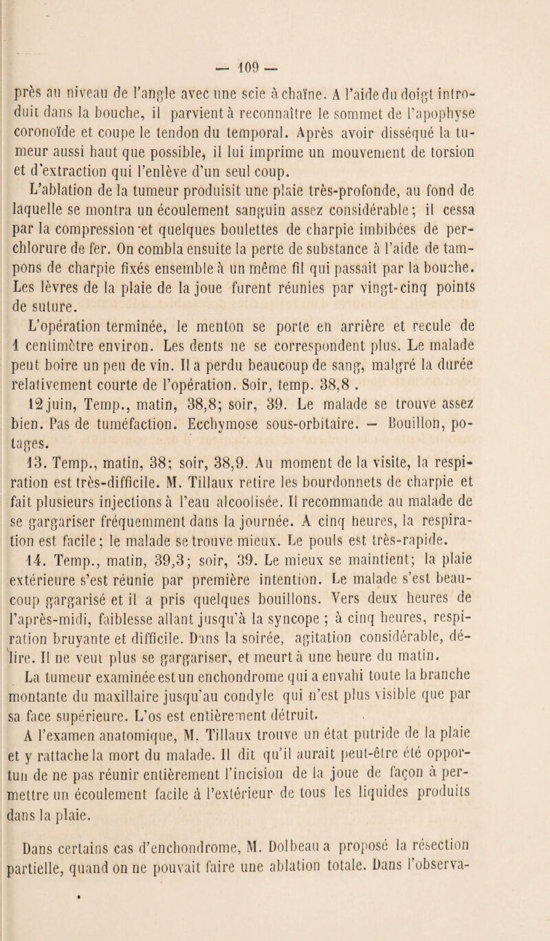 près au niveau de l'angle avec une scie à chaîne. A l’aide du doigt intro¬ duit dans la bouche, il parvient à reconnaître le sommet de l’apophyse coronoïde et coupe le tendon du temporal. Après avoir disséqué la tu¬ meur aussi haut que possible, il lui imprime un mouvement de torsion et d’extraction qui l’enlève d’un seul coup. L’ablation de la tumeur produisit une plaie très-profonde, au fond de laquelle se montra un écoulement sanguin assez considérable ; il cessa par la compressioiret quelques boulettes de charpie imbibées de per- chlorure de fer. On combla ensuite la perte de substance à l’aide de tam¬ pons de charpie fixés ensemble à un même fil qui passait par la bouche. Les lèvres de la plaie de la joue furent réunies par vingt-cinq points de suture. L’opération terminée, le menton se porte en arrière et recule de 1 centimètre environ. Les dents ne se correspondent plus. Le malade peut boire un peu de vin. Il a perdu beaucoup de sang, malgré la durée relativement courte de l’opération. Soir, temp. 38,8 . 12 juin, Temp., matin, 38,8; soir, 39. Le malade se trouve assez bien. Pas de tuméfaction. Ecchymose sous-orbitaire. — Bouillon, po¬ tages. 13. Temp., matin, 38; soir, 38,9. Au moment de la visite, la respi¬ ration est très-difficile. M. Tillaux retire les bourdonnets de charpie et fait plusieurs injections à l’eau alcoolisée. Il recommande au malade de se gargariser fréquemment dans la journée. A cinq heures, la respira¬ tion est facile; le malade se trouve mieux. Le pouls est très-rapide. 44. Temp., matin, 39,3; soir, 39. Le mieux se maintient; la plaie extérieure s’est réunie par première intention. Le malade s’est beau¬ coup gargarisé et il a pris quelques bouillons. Vers deux heures de l’après-midi, faiblesse allant jusqu’à la syncope ; à cinq heures, respi¬ ration bruyante et difficile. Dans la soirée, agitation considérable, dé¬ lire. Il ne veut plus se gargariser, et meurt à une heure du matin. La tumeur examinée est un enchondrome qui a envahi toute la branche montante du maxillaire jusqu’au condyle qui n’est plus visible que par sa face supérieure. L’os est entièrement détruit. A l’examen anatomique, M, Tillaux trouve un état putride de la plaie et y rattache la mort du malade. Il dit qu’il aurait peut-être été oppor¬ tun de ne pas réunir entièrement l’incision de la joue de façon à per¬ mettre un écoulement facile à l’extérieur de tous les liquides produits dans la plaie. Dans certains cas d’enchondrome, M. Dolbeaua proposé la résection partielle, quand on ne pouvait faire une ablation totale. Dans l’observa-