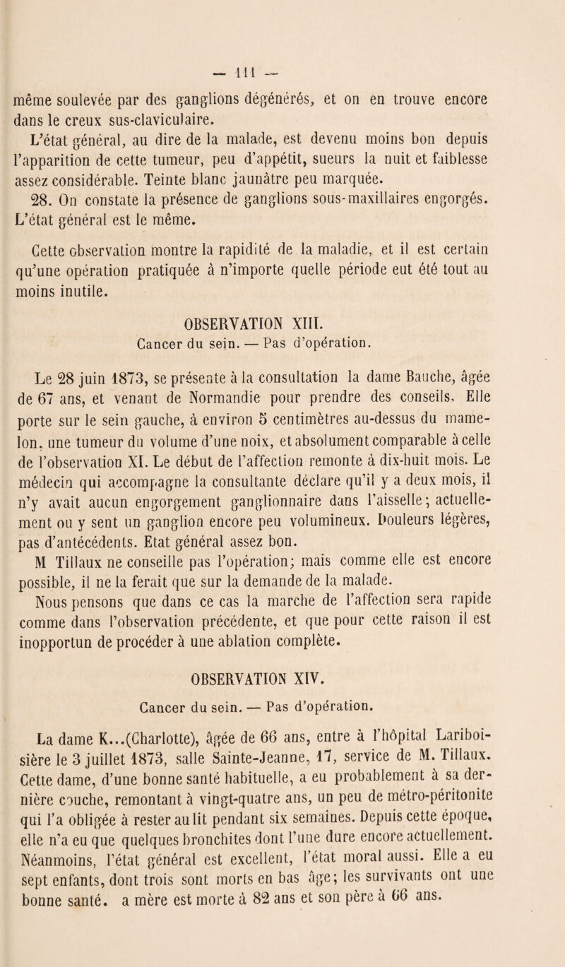même soulevée par des ganglions dégénérés, et on en trouve encore dans le creux sus-claviculaire. L’état général, au dire de la malade, est devenu moins bon depuis l’apparition de cette tumeur, peu d’appétit, sueurs la nuit et faiblesse assez considérable. Teinte blanc jaunâtre peu marquée. 28. On constate la présence de ganglions sous-maxillaires engorgés. L’état général est le même. Cette observation montre la rapidité de la maladie, et il est certain qu’une opération pratiquée à n’importe quelle période eut été tout au moins inutile. OBSERVATION XIII. Cancer du sein. — Pas d’opération. Le 28 juin 1873, se présente à la consultation la dame Bauche, âgée de 67 ans, et venant de Normandie pour prendre des conseils. Elle porte sur le sein gauche, à environ o centimètres au-dessus du mame¬ lon. une tumeur du volume d’une noix, et absolument comparable à celle de l’observation XI. Le début de l’affection remonte à dix-huit mois. Le médecin qui accompagne la consultante déclare qu’il y a deux mois, il n’y avait aucun engorgement ganglionnaire dans l’aisselle ; actuelle¬ ment ou y sent un ganglion encore peu volumineux. Douleurs légères, pas d’antécédents. Etat général assez bon. M Tillaux ne conseille pas l’opération; mais comme elle est encore possible, il ne la ferait que sur la demande de la malade. Nous pensons que dans ce cas la marche de l’affection sera rapide comme dans l’observation précédente, et que pour cette raison il est inopportun de procéder à une ablation complète. OBSERVATION XIV. Cancer du sein. — Pas d’opération. La dame R...(Charlotte), âgée de 66 ans, entre à l’hôpital Lariboi¬ sière le 3 juillet 1873, salle Sainte-Jeanne, 17, service de M. Tillaux. Cette dame, d’une bonne santé habituelle, a eu probablement à sa der¬ nière couche, remontant à vingt-quatre ans, un peu de métro-péritonite qui l’a obligée à rester au lit pendant six semaines. Depuis cette époque, elle n’a eu que quelques bronchites dont l’une dure encore actuellement. Néanmoins, l’état général est excellent, l’état moral aussi. Elle a eu sept enfants, dont trois sont morts en bas âge; les survivants ont une bonne santé, a mère est morte à 82 ans et son père à 66 ans.