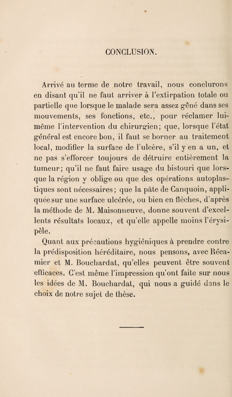 CONCLUSION. Arrivé au terme de notre travail, nous conclurons en disant qu’il ne faut arriver à l'extirpation totale ou partielle que lorsque le malade sera assez gêné dans ses mouvements, ses fonctions, etc., pour réclamer lui- même l’intervention du chirurgien; que, lorsque l’état général est encore bon, il faut se borner au traitement local, modifier la surface de l’ulcère, s’il y en a un, et ne pas s’efforcer toujours de détruire entièrement la tumeur; qu’il ne faut faire usage du bistouri que lors¬ que la région y oblige ou que des opérations autoplas¬ tiques sont nécessaires; que la pâte de Canquoin, appli¬ quée sur une surface ulcérée, ou bien en flèches, d’après la méthode de M. Maisonneuve, donne souvent d’excel¬ lents résultats locaux, et qu’elle appelle moins l’érysi¬ pèle. Quant aux précautions hygiéniques à prendre contre la prédisposition héréditaire, nous pensons, avec Réca- mier et M. Bouchardat, qu’elles peuvent être souvent efficaces. C’est même l'impression qu’ont faite sur nous les idées de M. Bouchardat, qui nous a guidé dans le choix de notre sujet de thèse.