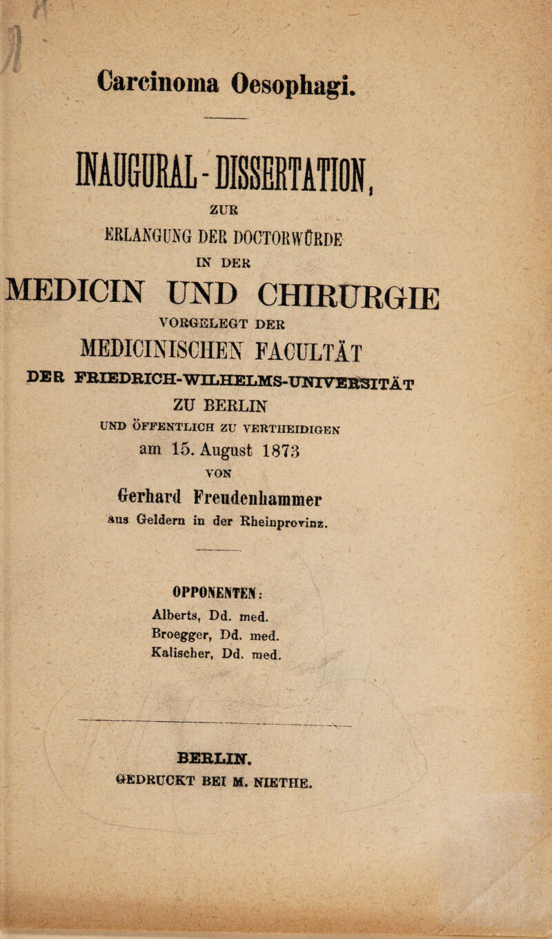 Carcinoma Oesophagi. ZUR ERLANGUNG DER DOCTORWÜRDE IN DER MEDICIN UND CHIRURGIE VORGELEGT DER MEDICI N ISCHE N FACULTÄT DER FRIEDRICH-WILHELMS-UNIVERSITÄT ZU BERLIN UND ÖFFENTLICH ZU VERTHEIDIGEN am 15. August 1873 VON Gerhard Freudeiihammer aus Geldern in der Rheinprorinz. OPPONENTEN: Alberts, Dd. med. Broegger, Dd. med. Kaliseher, Dd. med. BERLIN. GEDRÜCKT BEI M. NIETHE.